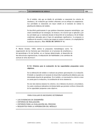 CAPITULO 6    LOS COMPONENTES DEL MÓDULO                                                                      125



                En el módulo, más que un detalle de actividades se enunciarán los criterios de
                enseñanza y de evaluación que resulten coherentes con un enfoque de competencias.
                Las actividades se enunciarán con mayor detalle en el momento de realizar la
                planificación didáctica del módulo.

                Se describirá genéricamente lo que podemos denominar propuesta metodológica, que
                estará constituida por las estrategias, las técnicas y los recursos que se aplicarán y por
                las actividades que se realizarán durante el desarrollo de la enseñanza a fin de brindar
                condiciones adecuadas para el logro de aprendizajes significativos. La propuesta se
                establecerá de acuerdo a criterios que tengan en cuenta el contexto y la complejidad de
                la práctica educativa. (Ver: FICHA DE APOYO Nº 4 )



P. Morán Oviedo; 1993, define la propuesta metodológica como "la
organización de los factores que intervienen en el proceso de enseñanza y
de aprendizaje a fin de facilitar, en un tiempo determinado, el desarrollo de
las estructuras cognoscitivas, la adquisición de habilidades y los cambios de
actitud en el/la alumno/a".




                6.1.6. Criterios para la evaluación de las capacidades propuestas como
                objetivos.

                En la elaboración del módulo se realizará una primera aproximación a la evaluación.
                El detalle se expondrá en el momento de desarrollar la planificación didáctica para una
                determinada situación de aprendizaje. En el módulo, se concretarán los criterios a tener
                en cuenta para la evaluación y la acreditación de los/as alumnos/as.

                En este ítem interesa enunciar los criterios y las evidencias de proceso y de producto,
                los cuales constituyen indicadores de distinta índole que permiten verificar el desarrollo
                de las capacidades propuestas como objetivos.



                PARA EVALUAR ES NECESARIO DETERMINAR

  LAS EVIDENCIAS DE DESEMPEÑO
  CRITERIOS DE REALIZACIÓN
  CRITERIOS PARA LA EVALUACIÓN DEL PROCESO
  REQUISITOS PARA LA APROBACIÓN DEL MÓDULO




                COMPETENCIA LABORAL                   Ana Catalano | Susana Avolio de Cols |   Mónica Sladogna
 