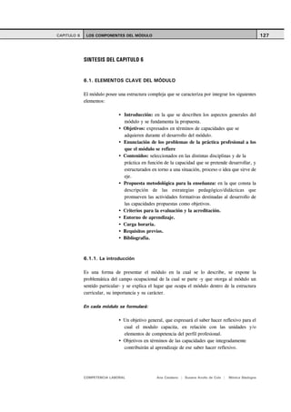 CAPITULO 6    LOS COMPONENTES DEL MÓDULO                                                                    127




             SINTESIS DEL CAPITULO 6


             6.1. ELEMENTOS CLAVE DEL MÓDULO

             El módulo posee una estructura compleja que se caracteriza por integrar los siguientes
             elementos:

                                Introducción: en la que se describen los aspectos generales del
                                módulo y se fundamenta la propuesta.
                                Objetivos: expresados en términos de capacidades que se
                                adquieren durante el desarrollo del módulo.
                                Enunciación de los problemas de la práctica profesional a los
                                que el módulo se refiere
                                Contenidos: seleccionados en las distintas disciplinas y de la
                                práctica en función de la capacidad que se pretende desarrollar, y
                                estructurados en torno a una situación, proceso o idea que sirve de
                                eje.
                                Propuesta metodológica para la enseñanza: en la que consta la
                                descripción de las estrategias pedagógico/didácticas que
                                promueven las actividades formativas destinadas al desarrollo de
                                las capacidades propuestas como objetivos.
                                Criterios para la evaluación y la acreditación.
                                Entorno de aprendizaje.
                                Carga horaria.
                                Requisitos previos.
                                Bibliografía.



             6.1.1. La introducción

             Es una forma de presentar el módulo en la cual se lo describe, se expone la
             problemática del campo ocupacional de la cual se parte -y que otorga al módulo un
             sentido particular- y se explica el lugar que ocupa el módulo dentro de la estructura
             curricular, su importancia y su carácter.

             En cada módulo se formulará:

                                Un objetivo general, que expresará el saber hacer reflexivo para el
                                cual el modulo capacita, en relación con las unidades y/o
                                elementos de competencia del perfil profesional.
                                Objetivos en términos de las capacidades que integradamente
                                contribuirán al aprendizaje de ese saber hacer reflexivo.




             COMPETENCIA LABORAL                 Ana Catalano | Susana Avolio de Cols |   Mónica Sladogna
 