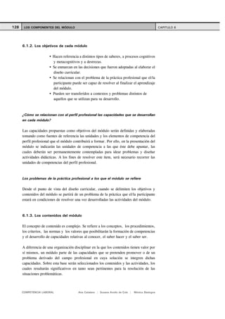 128    LOS COMPONENTES DEL MÓDULO                                                                    CAPITULO 6




      6.1.2. Los objetivos de cada módulo

                         Hacen referencia a distintos tipos de saberes, a procesos cognitivos
                         y metacognitivos y a destrezas.
                         Se enmarcan en las decisiones que fueron adoptadas al elaborar el
                         diseño curricular.
                         Se relacionan con el problema de la práctica profesional que el/la
                         participante puede ser capaz de resolver al finalizar el aprendizaje
                         del módulo.
                         Pueden ser transferidos a contextos y problemas distintos de
                         aquellos que se utilizan para su desarrollo.



      ¿Cómo se relacionan con el perfil profesional las capacidades que se desarrollan
      en cada módulo?

      Las capacidades propuestas como objetivos del módulo serán definidas y elaboradas
      tomando como fuentes de referencia las unidades y los elementos de competencia del
      perfil profesional que el módulo contribuirá a formar. Por ello, en la presentación del
      módulo se indicarán las unidades de competencia a las que éste debe apuntar, las
      cuales deberán ser permanentemente contempladas para idear problemas y diseñar
      actividades didácticas. A los fines de resolver este ítem, será necesario recorrer las
      unidades de competencias del perfil profesional.



      Los problemas de la práctica profesional a los que el módulo se refiere

      Desde el punto de vista del diseño curricular, cuando se delimiten los objetivos y
      contenidos del módulo se partirá de un problema de la práctica que el/la participante
      estará en condiciones de resolver una vez desarrolladas las actividades del módulo.



      6.1.3. Los contenidos del módulo

      El concepto de contenido es complejo. Se refiere a los conceptos, los procedimientos,
      los criterios, las normas y los valores que posibilitarán la formación de competencias
      y el desarrollo de capacidades relativas al conocer, el saber hacer y el saber ser.

      A diferencia de una organización disciplinar en la que los contenidos tienen valor por
      sí mismos, un módulo parte de las capacidades que se pretenden promover o de un
      problema derivado del campo profesional en cuya solución se integren dichas
      capacidades. Sobre esta base serán seleccionados los contenidos y las actividades, los
      cuales resultarán significativos en tanto sean pertinentes para la resolución de las
      situaciones problemáticas.



      COMPETENCIA LABORAL                 Ana Catalano | Susana Avolio de Cols |   Mónica Sladogna
 