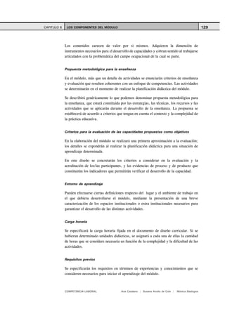 CAPITULO 6    LOS COMPONENTES DEL MÓDULO                                                                      129



             Los contenidos carecen de valor por si mismos. Adquieren la dimensión de
             instrumentos necesarios para el desarrollo de capacidades y cobran sentido al trabajarse
             articulados con la problemática del campo ocupacional de la cual se parte.


             Propuesta metodológica para la enseñanza

             En el módulo, más que un detalle de actividades se enunciarán criterios de enseñanza
             y evaluación que resulten coherentes con un enfoque de competencias. Las actividades
             se determinarán en el momento de realizar la planificación didáctica del módulo.

             Se describirá genéricamente lo que podemos denominar propuesta metodológica para
             la enseñanza, que estará constituida por las estrategias, las técnicas, los recursos y las
             actividades que se aplicarán durante el desarrollo de la enseñanza. La propuesta se
             establecerá de acuerdo a criterios que tengan en cuenta el contexto y la complejidad de
             la práctica educativa.


             Criterios para la evaluación de las capacidades propuestas como objetivos

             En la elaboración del módulo se realizará una primera aproximación a la evaluación;
             los detalles se expondrán al realizar la planificación didáctica para una situación de
             aprendizaje determinada.

             En este diseño se concretarán los criterios a considerar en la evaluación y la
             acreditación de los/las participantes, y las evidencias de proceso y de producto que
             constituirán los indicadores que permitirán verificar el desarrollo de la capacidad.


             Entorno de aprendizaje

             Pueden efectuarse ciertas definiciones respecto del lugar y el ambiente de trabajo en
             el que debiera desarrollarse el módulo, mediante la presentación de una breve
             caracterización de los espacios institucionales o extra institucionales necesarios para
             garantizar el desarrollo de las distintas actividades.


             Carga horaria

             Se especificará la carga horaria fijada en el documento de diseño curricular. Si se
             hubieran determinado unidades didácticas, se asignará a cada una de ellas la cantidad
             de horas que se considere necesaria en función de la complejidad y la dificultad de las
             actividades.


             Requisitos previos

             Se especificarán los requisitos en términos de experiencias y conocimientos que se
             consideren necesarios para iniciar el aprendizaje del módulo.



             COMPETENCIA LABORAL                   Ana Catalano | Susana Avolio de Cols |   Mónica Sladogna
 