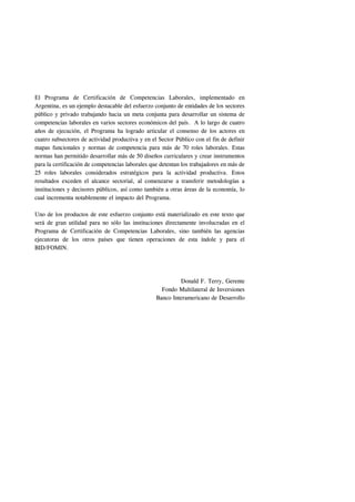 El Programa de Certificación de Competencias Laborales, implementado en
Argentina, es un ejemplo destacable del esfuerzo conjunto de entidades de los sectores
público y privado trabajando hacia un meta conjunta para desarrollar un sistema de
competencias laborales en varios sectores económicos del país. A lo largo de cuatro
años de ejecución, el Programa ha logrado articular el consenso de los actores en
cuatro subsectores de actividad productiva y en el Sector Público con el fin de definir
mapas funcionales y normas de competencia para más de 70 roles laborales. Estas
normas han permitido desarrollar más de 50 diseños curriculares y crear instrumentos
para la certificación de competencias laborales que detentan los trabajadores en más de
25 roles laborales considerados estratégicos para la actividad productiva. Estos
resultados exceden el alcance sectorial, al comenzarse a transferir metodologías a
instituciones y decisores públicos, así como también a otras áreas de la economía, lo
cual incrementa notablemente el impacto del Programa.

Uno de los productos de este esfuerzo conjunto está materializado en este texto que
será de gran utilidad para no sólo las instituciones directamente involucradas en el
Programa de Certificación de Competencias Laborales, sino también las agencias
ejecutoras de los otros países que tienen operaciones de esta índole y para el
BID/FOMIN.




                                                           Donald F. Terry, Gerente
                                                    Fondo Multilateral de Inversiones
                                                  Banco Interamericano de Desarrollo
 