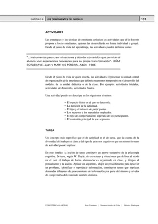 CAPITULO 6    LOS COMPONENTES DEL MÓDULO                                                                    137



                ACTIVIDADES

                Las estrategias y las técnicas de enseñanza articulan las actividades que el/la docente
                propone a los/as estudiantes, quienes las desarrollarán en forma individual o grupal.
                Desde el punto de vista del aprendizaje, las actividades pueden definirse como:


"...instrumentos para crear situaciones y abordar contenidos que permitan al
alumno vivir experiencias necesarias para su propia transformación". (DÍAZ
BORDENAVE, Juan y MARTINS PEREIRA, Adair; 1985)



                Desde el punto de vista de quien enseña, las actividades representan la unidad central
                de organización de la enseñanza que delimita segmentos temporales en el desarrollo del
                módulo, de la unidad didáctica o de la clase. Por ejemplo: actividades iniciales,
                actividades de desarrollo, actividades finales.

                Una actividad puede ser descripta en los siguientes términos:

                                    El espacio físico en el que se desarrolla.
                                    La duración de la actividad.
                                    El tipo y el número de participantes.
                                    Los recursos y los materiales empleados.
                                    El tipo de comportamiento esperado de los participantes.
                                    El contenido principal de ese segmento.



                TAREA

                Un concepto más específico que el de actividad es el de tarea, que da cuenta de la
                diversidad del trabajo en clase y del tipo de procesos cognitivos que un mismo formato
                de actividad puede implicar.

                En este sentido, la noción de tarea constituye un aporte sustantivo de la psicología
                cognitiva. Se trata, según W. Doyle, de estructuras y situaciones que definen el modo
                en el cual el trabajo de los/as alumnos/as es organizado en clase, y dirigen el
                pensamiento y la acción. Aplicar un algoritmo, elegir un procedimiento para resolver
                un problema, identificar o reproducir información, constituyen tareas que implican
                demandas diferentes de procesamiento de información por parte del alumno y niveles
                de comprensión del contenido también distintos.




                COMPETENCIA LABORAL                 Ana Catalano | Susana Avolio de Cols |   Mónica Sladogna
 