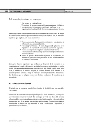 138    LOS COMPONENTES DEL MÓDULO                                                                     CAPITULO 6




      Toda tarea está conformada por tres componentes:

                          Una meta o un estado a lograr.
                          Un conjunto de recursos y de condiciones para alcanzar el objetivo.
                          Las operaciones (pensamientos y acciones) implicadas en la
                          organización y la utilización de los recursos para alcanzar la meta.

      En su obra Content representation in teacher definitions of academic work, W. Doyle
      ha construido una tipología posible de tareas teniendo en cuenta el tipo de demandas
      cognitivas que implican para los/as alumnos/as:

                          Tareas de memoria. Demandan reconocimiento o reproducción de
                          información previamente adquirida.
                          Tareas de procedimiento o de rutina. Requieren la aplicación de un
                          algoritmo o de una fórmula para obtener determinada respuesta.
                          Tareas de comprensión. Implican la elaboración de nuevas
                          versiones de una información y la aplicación de procedimientos a
                          situaciones nuevas.
                          Tareas de opinión. Promueven la expresión de las opiniones, las
                          preferencias y las reacciones personales de el/la alumno/a frente a
                          un contenido determinado.

      Uno de los factores importantes que condiciona el desarrollo de la enseñanza es la
      organización del espacio y del tiempo. Al diseñar la propuesta metodológica, es posible
      definir si la actividad de enseñanza se realizará en el aula o en la cuadra, en el taller
      o en el laboratorio; si abarcará bloques de cuarenta minutos o de ochenta; si se
      enseñará primero la teoría y luego la práctica o si se integrarán ambas dimensiones.
      Las decisiones que se adopten promoverán distintas condiciones de enseñanza y de
      aprendizaje.



      MATERIALES CURRICULARES

      El diseño de la propuesta metodológica implica la definición de los materiales
      curriculares

      La elección de los materiales constituye un aspecto a veces desatendido, o relegado a
      un tratamiento meramente formal. Sin embargo, a través de ellos el/la docente
      seleccionará los modos más adecuados de presentar la información, o los materiales e
      instrumentos para llevar a cabo una experiencia determinada. Constituyen verdaderos
      instrumentos de mediación, que sostienen la tarea y contribuyen a estructurar el
      pensamiento del/la alumno/a.




      COMPETENCIA LABORAL                  Ana Catalano | Susana Avolio de Cols |   Mónica Sladogna
 