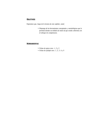 OBJETIVOS

Esperamos que, luego de la lectura de este capítulo, usted:

                   Disponga de las herramientas conceptuales y metodológicas que le
                   permitan diseñar un módulo de modo tal que resulte coherente con
                   el enfoque de competencias.




HERRAMIENTAS

                   Fichas de apoyo nros. 1, 2 y 3
                   Fichas de ejemplo nros. 1, 2, 3, 4 y 5
 
