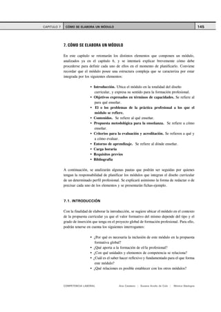 CAPITULO 7    CÓMO SE ELABORA UN MÓDULO                                                                      145




             7. CÓMO SE ELABORA UN MÓDULO

             En este capítulo se retomarán los distintos elementos que componen un módulo,
             analizados ya en el capítulo 6, y se intentará explicar brevemente cómo debe
             procederse para definir cada uno de ellos en el momento de planificarlo. Conviene
             recordar que el módulo posee una estructura compleja que se caracteriza por estar
             integrada por los siguientes elementos:

                                 Introducción. Ubica el módulo en la totalidad del diseño
                                  curricular, y expresa su sentido para la formación profesional.
                                 Objetivos expresados en términos de capacidades. Se refiere al
                                  para qué enseñar.
                                  El o los problemas de la práctica profesional a los que el
                                  módulo se refiere.
                                 Contenidos. Se refiere al qué enseñar.
                                 Propuesta metodológica para la enseñanza. Se refiere a cómo
                                  enseñar.
                                 Criterios para la evaluación y acreditación. Se refieren a qué y
                                  a cómo evaluar.
                                 Entorno de aprendizaje. Se refiere al dónde enseñar.
                                 Carga horaria
                                 Requisitos previos
                                 Bibliografía

             A continuación, se analizarán algunas pautas que podrán ser seguidas por quienes
             tengan la responsabilidad de planificar los módulos que integran el diseño curricular
             de un determinado perfil profesional. Se explicará asimismo la forma de redactar o de
             precisar cada uno de los elementos y se presentarán fichas-ejemplo.



             7.1. INTRODUCCIÓN

             Con la finalidad de elaborar la introducción, se sugiere ubicar el módulo en el contexto
             de la propuesta curricular ya que el valor formativo del mismo depende del tipo y el
             grado de inserción que tenga en el proyecto global de formación profesional. Para ello,
             podrán tenerse en cuenta los siguientes interrogantes:

                                 ¿Por qué es necesaria la inclusión de este módulo en la propuesta
                                  formativa global?
                                 ¿Qué aporta a la formación de el/la profesional?
                                 ¿Con qué unidades y elementos de competencia se relaciona?
                                 ¿Cuál es el saber hacer reflexivo y fundamentado para el que forma
                                  este módulo?
                                 ¿Qué relaciones es posible establecer con los otros módulos?



             COMPETENCIA LABORAL                  Ana Catalano | Susana Avolio de Cols |   Mónica Sladogna
 