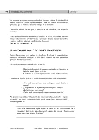 146    CÓMO SE ELABORA UN MÓDULO                                                                     CAPITULO 7




      Las respuestas a estas preguntas constituirán la base para redactar la introducción al
      módulo. Permitirán a quien elabora el módulo, tener una idea de la naturaleza del
      aprendizaje que se propone y definir el enfoque de la enseñanza.

      Constituirán, además, la base para la selección de los contenidos y las actividades
      formativas.

      El proceso de planeamiento del módulo es dinámico. Si bien la Introducción aparecerá
      al inicio del documento, deberá revisarse y construirse durante el diseño del módulo,
      e incluso, puede ser redactada cuando termina el proceso.
      (Ver: FICHA EJEMPLO Nº 1)



      7.2. OBJETIVOS DEL MÓDULO EN TÉRMINOS DE CAPACIDADES

      Como se ha expresado en el capítulo 6, a los efectos de orientar el planeamiento del
      módulo es conveniente establecer el saber hacer reflexivo que el/la participante
      aprenderá durante su desarrollo.

      Este objetivo general se formulará sobre la base de:

                         El propósito formativo del módulo, establecido previamente a su
                         inclusión en el diseño curricular.
                         El problema de la práctica profesional al cual el módulo se refiere.

      Para definir el objetivo general, es posible formular preguntas como las siguientes:

                          ¿Qué será capaz de hacer el/la participante cuando finalice el
                         módulo?
                         ¿Qué problemas de la práctica profesional podrá resolver?
                         ¿Qué decisiones podrá tomar?
                         ¿Cuáles serán las características deseables de su actuación?

      Por ejemplo: en el módulo “Preparación del espacio de trabajo, materiales y equipos
      para soldar” que integra el diseño curricular para la formación del soldador GMAW,
      el objetivo general es:



                "Que el/la participante logre, sobre la base de las solicitaciones de la
                instrucción de trabajo, acondicionar el espacio de trabajo y los insumos y
                poner a punto el equipo de soldar"




      COMPETENCIA LABORAL                 Ana Catalano | Susana Avolio de Cols |   Mónica Sladogna
 