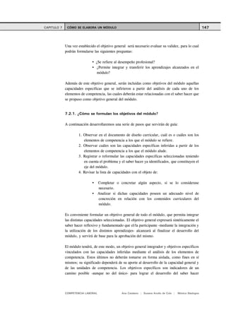 CAPITULO 7    CÓMO SE ELABORA UN MÓDULO                                                                      147



             Una vez establecido el objetivo general será necesario evaluar su validez, para lo cual
             podrán formularse las siguientes preguntas:

                                 ¿Se refiere al desempeño profesional?
                                  ¿Permite integrar y transferir los aprendizajes alcanzados en el
                                  módulo?

             Además de este objetivo general, serán incluidas como objetivos del módulo aquellas
             capacidades específicas que se infirieron a partir del análisis de cada uno de los
             elementos de competencia, las cuales deberán estar relacionadas con el saber hacer que
             se propuso como objetivo general del módulo.


             7.2.1. ¿Cómo se formulan los objetivos del módulo?

             A continuación desarrollaremos una serie de pasos que servirán de guía:

                     1. Observar en el documento de diseño curricular, cuál es o cuáles son los
                        elementos de competencia a los que el módulo se refiere.
                     2. Observar cuáles son las capacidades específicas inferidas a partir de los
                        elementos de competencia a los que el módulo alude.
                     3. Registrar o reformular las capacidades especificas seleccionadas teniendo
                        en cuenta el problema y el saber hacer ya identificados, que constituyen el
                        eje del módulo.
                     4. Revisar la lista de capacidades con el objeto de:

                                   Completar o concretar algún aspecto, si se lo considerase
                                   necesario.
                                   Analizar si dichas capacidades poseen un adecuado nivel de
                                   concreción en relación con los contenidos curriculares del
                                   módulo.

             Es conveniente formular un objetivo general de todo el módulo, que permita integrar
             las distintas capacidades seleccionadas. El objetivo general expresará sintéticamente el
             saber hacer reflexivo y fundamentado que el/la participante -mediante la integración y
             la utilización de los distintos aprendizajes- alcanzará al finalizar el desarrollo del
             módulo, y servirá de base para la aprobación del mismo.

             El módulo tendrá, de este modo, un objetivo general integrador y objetivos específicos
             vinculados con las capacidades inferidas mediante el análisis de los elementos de
             competencia. Estos últimos no deberán tomarse en forma aislada, como fines en sí
             mismos; su significado dependerá de su aporte al desarrollo de la capacidad general y
             de las unidades de competencia. Los objetivos específicos son indicadores de un
             camino posible -aunque no del único- para lograr el desarrollo del saber hacer




             COMPETENCIA LABORAL                  Ana Catalano | Susana Avolio de Cols |   Mónica Sladogna
 
