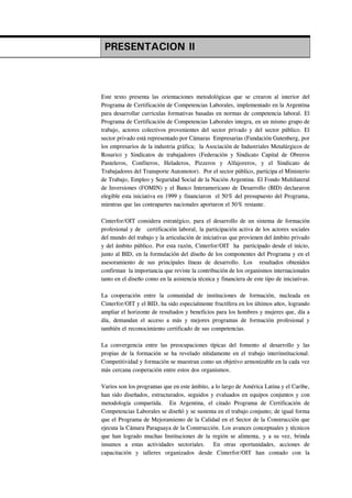 PRESENTACION II



Este texto presenta las orientaciones metodológicas que se crearon al interior del
Programa de Certificación de Competencias Laborales, implementado en la Argentina
para desarrollar curriculas formativas basadas en normas de competencia laboral. El
Programa de Certificación de Competencias Laborales integra, en un mismo grupo de
trabajo, actores colectivos provenientes del sector privado y del sector público. El
sector privado está representado por Cámaras Empresarias (Fundación Gutenberg, por
los empresarios de la industria gráfica; la Asociación de Industriales Metalúrgicos de
Rosario) y Sindicatos de trabajadores (Federación y Sindicato Capital de Obreros
Pasteleros, Confiteros, Heladeros, Pizzeros y Alfajoreros, y el Sindicato de
Trabajadores del Transporte Automotor). Por el sector público, participa el Ministerio
de Trabajo, Empleo y Seguridad Social de la Nación Argentina. El Fondo Multilateral
de Inversiones (FOMIN) y el Banco Interamericano de Desarrollo (BID) declararon
elegible esta iniciativa en 1999 y financiaron el 50% del presupuesto del Programa,
mientras que las contrapartes nacionales aportaron el 50% restante.

Cinterfor/OIT considera estratégico, para el desarrollo de un sistema de formación
profesional y de certificación laboral, la participación activa de los actores sociales
del mundo del trabajo y la articulación de iniciativas que provienen del ámbito privado
y del ámbito público. Por esta razón, Cinterfor/OIT ha participado desde el inicio,
junto al BID, en la formulación del diseño de los componentes del Programa y en el
asesoramiento de sus principales líneas de desarrollo. Los resultados obtenidos
confirman la importancia que reviste la contribución de los organismos internacionales
tanto en el diseño como en la asistencia técnica y financiera de este tipo de iniciativas.

La cooperación entre la comunidad de instituciones de formación, nucleada en
Cinterfor/OIT y el BID, ha sido especialmente fructífera en los últimos años, logrando
ampliar el horizonte de resultados y beneficios para los hombres y mujeres que, día a
día, demandan el acceso a más y mejores programas de formación profesional y
también el reconocimiento certificado de sus competencias.

La convergencia entre las preocupaciones típicas del fomento al desarrollo y las
propias de la formación se ha revelado nítidamente en el trabajo interinstitucional.
Competitividad y formación se muestran como un objetivo armonizable en la cada vez
más cercana cooperación entre estos dos organismos.

Varios son los programas que en este ámbito, a lo largo de América Latina y el Caribe,
han sido diseñados, estructurados, seguidos y evaluados en equipos conjuntos y con
metodología compartida. En Argentina, el citado Programa de Certificación de
Competencias Laborales se diseñó y se sustenta en el trabajo conjunto; de igual forma
que el Programa de Mejoramiento de la Calidad en el Sector de la Construcción que
ejecuta la Cámara Paraguaya de la Construcción. Los avances conceptuales y técnicos
que han logrado muchas Instituciones de la región se alimenta, y a su vez, brinda
insumos a estas actividades sectoriales. En otras oportunidades, acciones de
capacitación y talleres organizados desde Cinterfor/OIT han contado con la
 