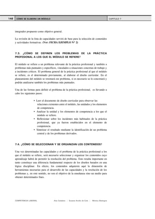 148    CÓMO SE ELABORA UN MÓDULO                                                                     CAPITULO 7




      integrador propuesto como objetivo general.

      La revisión de la lista de capacidades servirá de base para la selección de contenidos
      y actividades formativas. (Ver: FICHA EJEMPLO Nº 2)



      7.3. ¿CÓMO SE DEFINEN LOS PROBLEMAS DE LA PRÁCTICA
      PROFESIONAL A LOS QUE EL MÓDULO SE REFIERE?

      El módulo se refiere a un problema relevante de la práctica profesional y también a
      problemas más puntuales y específicos, vinculados a situaciones concretas de trabajo y
      a incidentes críticos. El problema general de la práctica profesional al que el módulo
      se refiere, es el determinado previamente, al elaborar el diseño curricular. En el
      planeamiento del módulo se retomará ese problema, si es necesario se lo concretará y
      podrán analizarse también los problemas más puntuales.

      Una de las formas para definir el problema de la práctica profesional, es llevando a
      cabo los siguientes pasos:

                         Leer el documento de diseño curricular para observar las
                          relaciones existentes entre el módulo, las unidades y los elementos
                          de competencia.
                         Analizar la unidad y los elementos de competencia a los que el
                          módulo se refiere.
                          Reflexionar sobre los incidentes más habituales de la práctica
                          profesional, que ya fueron establecidos en el elemento de
                          competencia.
                         Sintetizar el resultado mediante la identificación de un problema
                          central y de los problemas derivados.



      7.4. ¿CÓMO SE SELECCIONAN Y SE ORGANIZAN LOS CONTENIDOS?

      Una vez determinadas las capacidades y el problema de la práctica profesional a los
      que el módulo se refiere, será necesario seleccionar y organizar los contenidos cuyo
      aprendizaje habrá de permitir la resolución del problema. Esto resulta importante en
      tanto constituye una diferencia fundamental respecto de los diseños basados en una
      lógica disciplinar. En efecto, los contenidos adquieren aquí la dimensión de
      herramientas necesarias para el desarrollo de las capacidades y la resolución de los
      problemas y, en este sentido, no son el objetivo de la enseñanza sino un medio para
      obtener determinados fines.




      COMPETENCIA LABORAL                 Ana Catalano | Susana Avolio de Cols |   Mónica Sladogna
 
