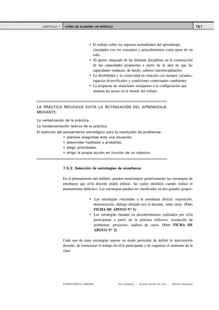 CAPITULO 7    CÓMO SE ELABORA UN MÓDULO                                                                      151



                                    El trabajo sobre los aspectos actitudinales del aprendizaje,
                                    vinculados con los conceptos y procedimientos como parte de un
                                    todo.
                                    El aporte integrado de las distintas disciplinas en la construcción
                                    de las capacidades propuestas a partir de la idea de que las
                                    capacidades traducen, de hecho, saberes interdisciplinarios.
                                    La flexibilidad y la creatividad en relación con tiempos variados,
                                    espacios diversificados y condiciones contextuales cambiantes.
                                    La propuesta de situaciones semejantes a la configuración que
                                    adoptan las tareas en el mundo del trabajo.



LA PRÁCTICA REFLEXIVA EVITA LA RUTINIZACIÓN DEL APRENDIZAJE
MEDIANTE:

La verbalización de la práctica.
La fundamentación teórica de la práctica
El estímulo del pensamiento estratégico para la resolución de problemas:
                  plantear preguntas ante una situación.
                  desarrollar hipótesis y probarlas.
                  elegir prioridades.
                  dirigir la propia acción en función de un objetivo.



                7.5.2. Selección de estrategias de enseñanza

                En el planeamiento del módulo, pueden mencionarse genéricamente las estrategias de
                enseñanza que el/la docente podrá utilizar, las cuales detallará cuando realice el
                planeamiento didáctico. Las estrategias pueden ser clasificadas en dos grandes grupos:

                                     Las estrategias vinculadas a la enseñanza directa: exposición;
                                     demostración; diálogo dirigido por el docente, entre otras. (Ver:
                                     FICHA DE APOYO Nº 1)
                                     Las estrategias basadas en descubrimientos realizados por el/la
                                     participante a partir de la práctica reflexiva: resolución de
                                     problemas; proyectos; análisis de casos. (Ver: FICHA DE
                                     APOYO Nº 2)

                Cada una de estas estrategias supone un modo particular de definir la intervención
                docente, de estructurar el trabajo de el/la participante y de organizar el ambiente de la
                clase.




                COMPETENCIA LABORAL                  Ana Catalano | Susana Avolio de Cols |   Mónica Sladogna
 