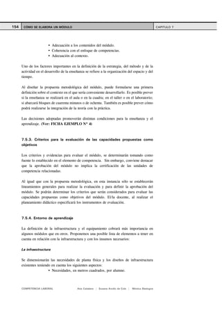 154    CÓMO SE ELABORA UN MÓDULO                                                                      CAPITULO 7




                           Adecuación a los contenidos del módulo.
                           Coherencia con el enfoque de competencias.
                           Adecuación al contexto.

      Uno de los factores importantes en la definición de la estrategia, del método y de la
      actividad en el desarrollo de la enseñanza se refiere a la organización del espacio y del
      tiempo.

      Al diseñar la propuesta metodológica del módulo, puede formularse una primera
      definición sobre el contexto en el que sería conveniente desarrollarlo. Es posible prever
      si la enseñanza se realizará en el aula o en la cuadra; en el taller o en el laboratorio;
      si abarcará bloques de cuarenta minutos o de ochenta. También es posible prever cómo
      podrá realizarse la integración de la teoría con la práctica.

      Las decisiones adoptadas promoverán distintas condiciones para la enseñanza y el
      aprendizaje. (Ver: FICHA EJEMPLO Nº 4)



      7.5.3. Criterios para la evaluación de las capacidades propuestas como
      objetivos

      Los criterios y evidencias para evaluar el módulo, se determinarán tomando como
      fuente lo establecido en el elemento de competencia. Sin embargo, conviene destacar
      que la aprobación del módulo no implica la certificación de las unidades de
      competencia relacionadas.

      Al igual que con la propuesta metodológica, en esta instancia sólo se establecerán
      lineamientos generales para realizar la evaluación y para definir la aprobación del
      módulo. Se podrán determinar los criterios que serán considerados para evaluar las
      capacidades propuestas como objetivos del módulo. El/la docente, al realizar el
      planeamiento didáctico especificará los instrumentos de evaluación.



      7.5.4. Entorno de aprendizaje

      La definición de la infraestructura y el equipamiento cobrará más importancia en
      algunos módulos que en otros. Proponemos una posible lista de elementos a tener en
      cuenta en relación con la infraestructura y con los insumos necesarios:

      La infraestructura

      Se dimensionarán las necesidades de planta física y los diseños de infraestructura
      existentes teniendo en cuenta los siguientes aspectos:
                          Necesidades, en metros cuadrados, por alumno.



      COMPETENCIA LABORAL                  Ana Catalano | Susana Avolio de Cols |   Mónica Sladogna
 