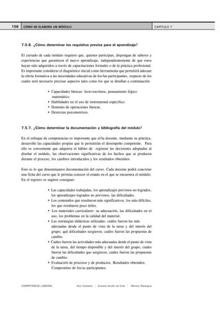 156    CÓMO SE ELABORA UN MÓDULO                                                                       CAPITULO 7




      7.5.6. ¿Cómo determinar los requisitos previos para el aprendizaje?

      El cursado de cada módulo requiere que, quienes participan, dispongan de saberes y
      experiencias que garanticen el nuevo aprendizaje, independientemente de que estos
      hayan sido adquiridos a través de capacitaciones formales o de la práctica profesional.
      Es importante considerar el diagnóstico inicial como herramienta que permitirá adecuar
      la oferta formativa a las necesidades educativas de los/las participantes, respecto de los
      cuales será necesario precisar aspectos tales como los que se detallan a continuación:

                          Capacidades básicas: lecto-escritura, pensamiento lógico
                          matemático.
                          Habilidades en el uso de instrumental específico.
                          Dominio de operaciones básicas.
                          Destrezas psicomotrices.



      7.5.7. ¿Cómo determinar la documentación y bibliografía del módulo?

      En el enfoque de competencias es importante que el/la docente, mediante su práctica,
      desarrolle las capacidades propias que le permitirán el desempeño competente. Para
      ello es conveniente que adquiera el hábito de registrar las decisiones adoptadas al
      diseñar el módulo, las observaciones significativas de los hechos que se producen
      durante el proceso, los cambios introducidos y los resultados obtenidos.

      Esto es lo que denominamos documentación del curso. Cada docente podrá concretar
      una ficha del curso que le permita conocer el estado en el que se encuentra el módulo.
      En el registro se sugiere consignar:

                          Las capacidades trabajadas, los aprendizajes previstos no logrados,
                          los aprendizajes logrados no previstos, las dificultades.
                          Los contenidos que resultaron más significativos, los más difíciles,
                          los que resultaron poco útiles.
                          Los materiales curriculares: su adecuación, las dificultades en el
                          uso, los problemas en la calidad del material.
                          Las estrategias didácticas utilizadas: cuáles fueron las más
                          adecuadas desde el punto de vista de la tarea y del interés del
                          grupo; qué dificultades surgieron; cuáles fueron las propuestas de
                          cambio.
                          Cuáles fueron las actividades más adecuadas desde el punto de vista
                          de la tarea, del tiempo disponible y del interés del grupo; cuales
                          fueron las dificultades que surgieron, cuáles fueron las propuestas
                          de cambio.
                          Evaluación de procesos y de productos. Resultados obtenidos.
                          Compromiso de los/as participantes.



      COMPETENCIA LABORAL                   Ana Catalano | Susana Avolio de Cols |   Mónica Sladogna
 