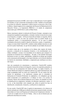 participación de proyectos del BID, como el que se desarrolló para el sector papelero
en Colombia o el que se desarrolló recientemente en Chile. También se ha participado
en acciones de evaluación, seguimiento o talleres técnicos en proyectos como el que,
en México, financió algunos de los componentes del Proyecto de Modernización de la
Educación Técnica y la Capacitación (PMETyC) o el estudio de competencias
transversales que el SENAI llevó a cabo en Minas Gerais.

Merece mencionarse además la realización del Proyecto Formujer, sustentado en una
concepción de igualdad de oportunidades y orientado a facilitar la inserción de la mujer
en la formación y el empleo. El Proyecto desarrolló actividades en Argentina, Bolivia
y Costa Rica y probó con éxito una novedosa forma de gestión basada en la
coordinación central y la descentralización operativa. Es así como la unidad
coordinadora del proyecto atendió la fijación de directrices y pautas, el seguimiento y
el apoyo al avance desde Cinterfor/OIT, creándose sendas unidades ejecutoras en cada
uno de los países beneficiados, las que llevaron adelante las actividades del proyecto.

El notorio avance que se ha registrado en los últimos años respecto del diseño,
ejecución y evaluación de los programas formativos, se ha retroalimentado con el
trabajo coordinado y cercano a las necesidades de las empresas para enriquecer los
programas de formación de los trabajadores. Sin duda, se han alentado interesantes
discusiones en torno a la validez, aplicabilidad y utilidad de un enfoque que escudriña
en las consecuencias del desempeño, en los logros laborales y en la forma de identificar
los factores de conocimiento, habilidades y comprensión que contribuyen con éxito a
tales logros.

Ante esta acumulación de conocimientos y experiencias, Cinterfor/OIT considera
esencial el desarrollo de líneas de divulgación y acceso a los materiales producidos en
este marco por los protagonistas del mundo del trabajo. La rápida evolución y la
enorme difusión del enfoque de competencia laboral en la región latinoamericana, han
estado acompañadas desde sus inicios por Cinterfor/OIT. En este camino han sido
muchos los aprendizajes y las experiencias conjuntas para la comunidad de
Instituciones de Formación Profesional, los empleadores y los trabajadores que han
estado involucrados en la planificación o el diálogo en torno a las acciones de
formación. Nuestro sitio en Internet dispone de, por lo menos, tres manuales en el área
de identificación de competencias vinculados con diferentes experiencias y países. A
su vez, se han desarrollado varios manuales que cubren en general las fases de
identificación, normalización, formación y certificación de competencias.

En esta ocasión, Cinterfor/OIT tiene el agrado de mancomunarse a los esfuerzos de
edición realizados por el BID para la difusión del presente manual de diseño curricular
desarrollado en el marco del Programa de Certificación de Competencias Laborales. Y
a través de su amplia red con éxito de Trabajo, ofrece su sitio de Internet para una
publicación electrónica de la misma.
 