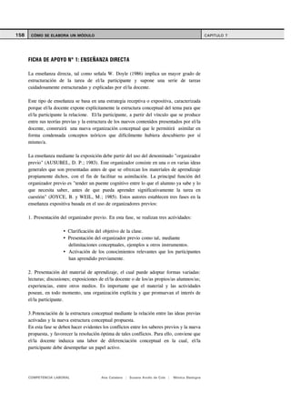 158    CÓMO SE ELABORA UN MÓDULO                                                                      CAPITULO 7




      FICHA DE APOYO Nº 1: ENSEÑANZA DIRECTA

      La enseñanza directa, tal como señala W. Doyle (1986) implica un mayor grado de
      estructuración de la tarea de el/la participante y supone una serie de tareas
      cuidadosamente estructuradas y explicadas por el/la docente.

      Este tipo de enseñanza se basa en una estrategia receptiva o expositiva, caracterizada
      porque el/la docente expone explícitamente la estructura conceptual del tema para que
      el/la participante la relacione. El/la participante, a partir del vínculo que se produce
      entre sus teorías previas y la estructura de los nuevos contenidos presentados por el/la
      docente, construirá una nueva organización conceptual que le permitirá asimilar en
      forma condensada conceptos teóricos que difícilmente hubiera descubierto por sí
      mismo/a.

      La enseñanza mediante la exposición debe partir del uso del denominado "organizador
      previo" (AUSUBEL, D. P.; 1983). Este organizador consiste en una o en varias ideas
      generales que son presentadas antes de que se ofrezcan los materiales de aprendizaje
      propiamente dichos, con el fin de facilitar su asimilación. La principal función del
      organizador previo es "tender un puente cognitivo entre lo que el alumno ya sabe y lo
      que necesita saber, antes de que pueda aprender significativamente la tarea en
      cuestión" (JOYCE, B. y WEIL, M.; 1985). Estos autores establecen tres fases en la
      enseñanza expositiva basada en el uso de organizadores previos:

      1. Presentación del organizador previo. En esta fase, se realizan tres actividades:

                          Clarificación del objetivo de la clase.
                          Presentación del organizador previo como tal, mediante
                          delimitaciones conceptuales, ejemplos u otros instrumentos.
                          Activación de los conocimientos relevantes que los participantes
                          han aprendido previamente.

      2. Presentación del material de aprendizaje, el cual puede adoptar formas variadas:
      lecturas; discusiones; exposiciones de el/la docente o de los/as propios/as alumnos/as;
      experiencias, entre otros medios. Es importante que el material y las actividades
      posean, en todo momento, una organización explícita y que promuevan el interés de
      el/la participante.

      3.Potenciación de la estructura conceptual mediante la relación entre las ideas previas
      activadas y la nueva estructura conceptual propuesta.
      En esta fase se deben hacer evidentes los conflictos entre los saberes previos y la nueva
      propuesta, y favorecer la resolución óptima de tales conflictos. Para ello, conviene que
      el/la docente induzca una labor de diferenciación conceptual en la cual, el/la
      participante debe desempeñar un papel activo.




      COMPETENCIA LABORAL                  Ana Catalano | Susana Avolio de Cols |   Mónica Sladogna
 