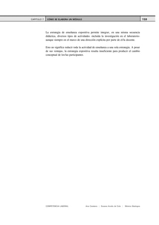 CAPITULO 7    CÓMO SE ELABORA UN MÓDULO                                                                     159



             La estrategia de enseñanza expositiva permite integrar, en una misma secuencia
             didáctica, diversos tipos de actividades -incluida la investigación en el laboratorio-
             aunque siempre en el marco de una dirección explícita por parte de el/la docente.

             Esto no significa reducir toda la actividad de enseñanza a una sola estrategia. A pesar
             de sus ventajas, la estrategia expositiva resulta insuficiente para producir el cambio
             conceptual de los/las participantes.




             COMPETENCIA LABORAL                 Ana Catalano | Susana Avolio de Cols |   Mónica Sladogna
 