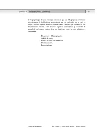 CAPITULO 7    CÓMO SE ELABORA UN MÓDULO                                                                     161



             El rasgo principal de esta estrategia consiste en que sea el/la propio/a participante
             quien descubre el significado de la experiencia que está realizando, por lo cual, en
             ningún caso el/la docente presentará explicaciones o conceptos que obstaculicen este
             descubrimiento personal. Tales procesos, según las características y los niveles de
             aprendizaje del grupo, pueden darse en situaciones como las que señalamos a
             continuación:

                                Discusiones y debates grupales.
                                Análisis de casos.
                                Práctica de taller, de laboratorio.
                                Dramatizaciones.
                                Demostraciones.




             COMPETENCIA LABORAL                 Ana Catalano | Susana Avolio de Cols |   Mónica Sladogna
 