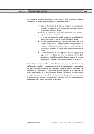 CAPITULO 7    CÓMO SE ELABORA UN MÓDULO                                                                       163



             Las razones por las cuales el aprendizaje de una tarea no puede transmitirse mediante
             la enseñanza en el aula, pueden resumirse de la siguiente manera:

                                  Entre la descripción de la tarea a realizar y el conocimiento
                                  producido en la acción, existe un vacío que sólo puede cubrirse
                                  con la reflexión sobre la acción.
                                  El arte de realizar una tarea debe captarse en forma integral,
                                  experimentándolo en la práctica.
                                  Es un arte que requiere que puedan reconocerse las cualidades de
                                  la tarea bien hecha, lo cual se aprende mediante la acción.
                                  Las descripciones del trabajo a realizar efectuadas por el/la
                                  docente, aunque en un principio puedan parecer confusas o
                                  ambiguas, se clarificarán mediante una conversación en la que la
                                  comprensión, o la falta de comprensión, se manifestarán en la
                                  acción.
                                  La tarea tiene mucho de arte, de proceso creador. El profesional
                                  llega a ver y a hacer las cosas de maneras nuevas. Las
                                  descripciones realizadas sobre cómo hacer la tarea, no sirven para
                                  explicar estas creaciones, que sólo se aprenderán en la acción.

             El saber hacer puede aprenderse. El/la docente presta su ayuda describiendo las
             cualidades del buen hacer, y algunas de estas descripciones pueden ser comprendidas
             por los/as alumnos/as antes de que comiencen a hacerlas ellos/as mismos/as. La
             posibilidad de comprender las explicaciones previas dependerá de la capacidad de
             los/las participantes y de la claridad de el/la docente. Sin embargo, aún en la mejor
             situación, ciertas características de la práctica profesional no pueden explicarse antes
             de ser llevadas a la práctica. Las descripciones sólo serán útiles si el/la participante se
             implica en el hacer y en el diálogo con el/la docente.




             COMPETENCIA LABORAL                   Ana Catalano | Susana Avolio de Cols |   Mónica Sladogna
 