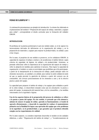 164    CÓMO SE ELABORA UN MÓDULO                                                                      CAPITULO 7




      FICHAS DE EJEMPLO Nº 1


      A continuación presentaremos un ejemplo de introducción. La misma fue elaborada en
      el planeamiento del módulo I “Preparación del espacio de trabajo, materiales y equipos
      para soldar”, correspondiente al diseño curricular para la formación del soldador
      GMAW.



      INTRODUCCION

      El problema de la práctica profesional al cual este módulo alude, es el de superar los
      inconvenientes derivados de deficiencias en la organización del trabajo y en la
      preparación de materiales y equipos para mejorar la productividad y la calidad y para
      evitar riesgos.

      Por lo tanto, el propósito de este módulo es promover, en los soldadores GMAW, la
      capacidad de organizar el trabajo a realizar y de acondicionar el ámbito laboral, según
      criterios de seguridad, de higiene, de calidad y de productividad. Asimismo, se
      pretende reflexionar sobre la importancia de la organización del espacio de trabajo y
      sobre la adopción de medidas para optimizar el proceso. Para lograr la capacidad de
      organización, el módulo se centra en actividades que posibilitan que el/la participante,
      a partir de la interpretación de la instrucción de trabajo, pueda anticipar todos los
      elementos necesarios, en cantidad y en calidad, para realizar la unión soldada de modo
      tal que se pueda prevenir la aparición de defectos a partir del correcto uso de
      consumibles, del correcto posicionamiento de los elementos a unir y de la efectiva
      puesta a punto del equipo.

      La capacidad para preparar el ámbito de trabajo y los equipos para soldadura a partir
      de la orden trabajo, se desarrollará tomando como ejes de articulación: la puesta a
      punto del equipo, la preparación del material base y de los consumibles, y las medidas
      relacionadas con la seguridad e higiene.

      Uno de los aspectos básicos de la preparación del proceso de soldadura se refiere
      a la puesta a punto del equipo. En este sentido, se pretende que el/la alumno/a,
      además de conocer el equipo de soldar, aprenda su funcionamiento y el modo de
      operarlo eficientemente, y desarrolle la capacidad de realizar el mantenimiento
      primario con la finalidad de lograr una operación del equipo que evite problemas
      en la seguridad y en la productividad, y que garantice que el producto obtenido
      cumpla con los requerimientos de calidad.

      Por lo antes expuesto, se considera importante desarrollar el modulo en dos unidades
      didácticas, a saber: "Organización del ámbito de trabajo", y "Acondicionamiento de




      COMPETENCIA LABORAL                  Ana Catalano | Susana Avolio de Cols |   Mónica Sladogna
 