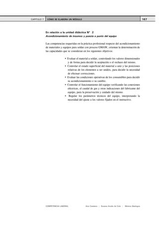 CAPITULO 7    CÓMO SE ELABORA UN MÓDULO                                                                     167



             En relación a la unidad didáctica Nº 2
             Acondicionamiento de insumos y puesta a punto del equipo

             Las competencias requeridas en la práctica profesional respecto del acondicionamiento
             de materiales y equipos para soldar con proceso GMAW, orientan la determinación de
             las capacidades que se consideran en los siguientes objetivos:

                                Evaluar el material a soldar, controlando los valores dimensionales
                                y de forma para decidir la aceptación o el rechazo del mismo.
                                Controlar el estado superficial del material a unir y las posiciones
                                relativas de los elementos a ser unidos, para decidir la necesidad
                                de efectuar correcciones.
                                Evaluar las condiciones operativas de los consumibles para decidir
                                su acondicionamiento o su cambio.
                                Controlar el funcionamiento del equipo verificando las conexiones
                                eléctricas, el caudal de gas y otras indicaciones del fabricante del
                                equipo, para la preservación y cuidado del mismo.
                                 Regular los parámetros técnicos del equipo, interpretando la
                                necesidad del ajuste a los valores fijados en el instructivo.




             COMPETENCIA LABORAL                 Ana Catalano | Susana Avolio de Cols |   Mónica Sladogna
 