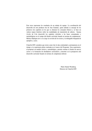 Este texto representa los resultados de un trabajo de equipo. La coordinación del
desarrollo de este producto fue de Ana Catalano, quien además se encargó de los
primeros tres capítulos en los que se afianzan los conceptos básicos y se hace un
valioso repaso histórico sobre las modalidades de transmisión de saberes. Susana
Avolio de Cols desarrolló los capítulos referidos a las bases conceptuales y
metodológicas en el campo del diseño curricular basado en normas de competencias.
Mónica Sladogna tuvo a su cargo la revisión de los textos y la infatigable búsqueda de
ejemplos y casos.

Cinterfor/OIT considera que textos como éste le dan continuidad y permanencia en el
tiempo a la experiencia piloto realizada en el marco del Programa. Esta experiencia,
al proponer un modelo teórico y metodológico, permite orientar el diseño de nuevos
cursos o la formación de diseñadores curriculares y docentes en la perspectiva del
desarrollo curricular basado en normas de competencia laboral.




                                                     Pedro Daniel Weinberg
                                                    Director de Cinterfor/OIT
 