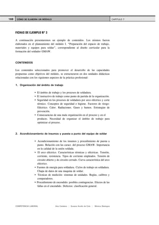 168    CÓMO SE ELABORA UN MÓDULO                                                                    CAPITULO 7




      FICHAS DE EJEMPLO Nº 3

      A continuación presentaremos un ejemplo de contenidos. Los mismos fueron
      elaborados en el planeamiento del módulo I. “Preparación del espacio de trabajo,
      materiales y equipos para soldar”, correspondiente al diseño curricular para la
      formación del soldador GMAW.



      CONTENIDOS

      Los contenidos seleccionados para promover el desarrollo de las capacidades
      propuestas como objetivos del módulo, se estructuraron en dos unidades didácticas
      relacionadas con los siguientes aspectos de la práctica profesional:

      1. Organización del ámbito de trabajo

                        El ámbito de trabajo y los procesos de soldadura.
                        El instructivo de trabajo como punto de partida de la organización.
                        Seguridad en los procesos de soldadura por arco eléctrico y corte
                        térmico. Conceptos de seguridad e higiene. Factores de riesgo:
                        Eléctrico. Calor. Radiaciones. Gases y humos. Estrategias de
                        prevención.
                        Consecuencias de una mala organización en el proceso y en el
                        producto. Necesidad de organizar el ámbito de trabajo para
                        optimizar el proceso.



      2. Acondicionamiento de insumos y puesta a punto del equipo de soldar

                        Acondicionamiento de los insumos y procedimiento de puesta a
                        punto. Relación con las caract. del proceso GMAW. Importancia
                        en la calidad de la unión soldada.
                        El arco eléctrico. Características térmicas y eléctricas. Tensión,
                        corriente, resistencia. Tipos de corriente empleados. Tensión de
                        circuito abierto y de circuito cerrado. Curva característica del arco
                        eléctrico.
                        Fuentes de energía para soldadura. Ciclos de trabajo en soldadura.
                        Chapa de datos de una maquina de soldar.
                         Técnicas de medición: sistemas de unidades. Reglas, calibres y
                        comparadores.
                        Procedimiento de encendido: posibles contingencias. Efectos de las
                        fallas en el encendido. Defectos: clasificación general.




      COMPETENCIA LABORAL                Ana Catalano | Susana Avolio de Cols |   Mónica Sladogna
 