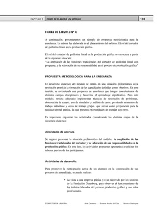 CAPITULO 7    CÓMO SE ELABORA UN MÓDULO                                                                      169




             FICHAS DE EJEMPLO Nº 4

             A continuación, presentaremos un ejemplo de propuesta metodológica para la
             enseñanza. La misma fue elaborada en el planeamiento del módulo: El rol del cortador
             de guillotina lineal en la producción grafica.

             El rol del cortador de guillotina lineal en la producción gráfica se estructura a partir
             de la siguiente situación:
             “La ampliación de las funciones tradicionales del cortador de guillotina lineal con
             programa, y la valoración de su responsabilidad en el proceso de producción gráfica”



             PROPUESTA METODOLOGICA PARA LA ENSEñANZA

             El desarrollo didáctico del módulo se centra en una situación problemática cuya
             resolución propicia la formación de las capacidades definidas como objetivos. En este
             sentido, se recomienda una propuesta de enseñanza que integre conocimientos de
             distintos campos disciplinares y favorezca el aprendizaje significativo. Para este
             módulo, resulta adecuado implementar técnicas de resolución de problemas,
             observación de campo, uso de simulador y análisis de casos, previendo momentos de
             trabajo individual y otros de trabajo grupal, que sirvan como preparación para la
             realidad laboral gráfica, la cual presenta oportunidades de trabajar con otros.

             Es importante organizar las actividades considerando las distintas etapas de la
             secuencia didáctica:



             Actividades de apertura

             Se sugiere presentar la situación problemática del módulo: la ampliación de las
             funciones tradicionales del cortador y la valoración de sus responsabilidades en la
             producción gráfica. En esta fase, las actividades propuestas apuntarán a explicitar los
             saberes previos de los participantes.



             Actividades de desarrollo:

             Para promover la participación activa de los alumnos en la construcción de sus
             procesos de aprendizaje, se puede realizar:

                                 La visita a una empresa gráfica y/o un recorrido por los sectores
                                 de la Fundación Gutenberg, para observar el funcionamiento de
                                 los ámbitos laborales del proceso productivo gráfico y sus roles
                                 profesionales.



             COMPETENCIA LABORAL                  Ana Catalano | Susana Avolio de Cols |   Mónica Sladogna
 