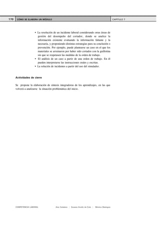 170    CÓMO SE ELABORA UN MÓDULO                                                                   CAPITULO 7




                        La resolución de un incidente laboral considerando otras áreas de
                        gestión del desempeño del cortador, donde se analice la
                        información existente evaluando la información faltante y la
                        necesaria, y proponiendo distintas estrategias para su conclusión o
                        prevención. Por ejemplo, puede plantearse un caso en el que los
                        materiales se arruinaron por haber sido cortados con la guillotina
                        sin que se respetasen las medidas de la orden de trabajo.
                        El análisis de un caso a partir de una orden de trabajo. En él
                        pueden interpretarse las instrucciones orales y escritas.
                        La solución de incidentes a partir del uso del simulador.



      Actividades de cierre

      Se propone la elaboración de síntesis integradoras de los aprendizajes, en las que
      volverá a analizarse la situación problemática del inicio.




      COMPETENCIA LABORAL               Ana Catalano | Susana Avolio de Cols |   Mónica Sladogna
 