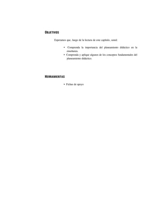 OBJETIVOS

      Esperamos que, luego de la lectura de este capítulo, usted:

                  Comprenda la importancia del planeamiento didáctico en la
                 enseñanza.
                 Comprenda y aplique algunos de los conceptos fundamentales del
                 planeamiento didáctico.




HERRAMIENTAS

                 Fichas de apoyo
 