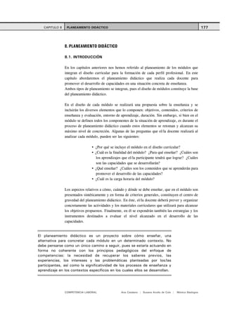 CAPITULO 8    PLANEAMIENTO DIDÁCTICO                                                                        177




                8. PLANEAMIENTO DIDÁCTICO

                8.1. INTRODUCCIÓN

                En los capítulos anteriores nos hemos referido al planeamiento de los módulos que
                integran el diseño curricular para la formación de cada perfil profesional. En este
                capítulo abordaremos el planeamiento didáctico que realiza cada docente para
                promover el desarrollo de capacidades en una situación concreta de enseñanza.
                Ambos tipos de planeamiento se integran, pues el diseño de módulos constituye la base
                del planeamiento didáctico.

                En el diseño de cada módulo se realizará una propuesta sobre la enseñanza y se
                incluirán los diversos elementos que lo componen: objetivos, contenidos, criterios de
                enseñanza y evaluación, entorno de aprendizaje, duración. Sin embargo, si bien en el
                módulo se definen todos los componentes de la situación de aprendizaje, es durante el
                proceso de planeamiento didáctico cuando estos elementos se retoman y alcanzan su
                máximo nivel de concreción. Algunas de las preguntas que el/la docente realizará al
                analizar cada módulo, pueden ser las siguientes:

                                   ¿Por qué se incluye el módulo en el diseño curricular?
                                   ¿Cuál es la finalidad del módulo? ¿Para qué enseñar? ¿Cuáles son
                                    los aprendizajes que el/la participante tendrá que lograr? ¿Cuáles
                                    son las capacidades que se desarrollarán?
                                   ¿Qué enseñar? ¿Cuáles son los contenidos que se aprenderán para
                                    promover el desarrollo de las capacidades?
                                   ¿Cuál es la carga horaria del módulo?

                Los aspectos relativos a cómo, cuándo y dónde se debe enseñar, que en el módulo son
                presentados sintéticamente y en forma de criterios generales, constituyen el centro de
                gravedad del planeamiento didáctico. En éste, el/la docente deberá prever y organizar
                concretamente las actividades y los materiales curriculares que utilizará para alcanzar
                los objetivos propuestos. Finalmente, en él se expondrán también las estrategias y los
                instrumentos destinados a evaluar el nivel alcanzado en el desarrollo de las
                capacidades.


El planeamiento didáctico es un proyecto sobre cómo enseñar, una
alternativa para concretar cada módulo en un determinado contexto. No
debe pensarse como un único camino a seguir, pues se estaría actuando en
forma no coherente con los principios pedagógicos del enfoque de
competencias: la necesidad de recuperar los saberes previos, las
experiencias, los intereses y las problemáticas planteadas por los/las
participantes, así como la significatividad de los procesos de enseñanza y
aprendizaje en los contextos específicos en los cuales ellos se desarrollan.




                COMPETENCIA LABORAL                 Ana Catalano | Susana Avolio de Cols |   Mónica Sladogna
 