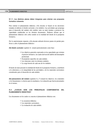 178    PLANEAMIENTO DIDÁCTICO                                                                         CAPITULO 8




      8.1.1. Los distintos planes deben integrarse para orientar una propuesta
      formativa coherente

      Para realizar el planeamiento didáctico, el/la docente se basará en las decisiones
      tomadas al elaborar el diseño curricular y los módulos. Las actividades que proponga
      para el desarrollo del módulo sólo tendrán valor en tanto tiendan a promover las
      capacidades establecidas en los distintos documentos. Podemos afirmar que el
      planeamiento didáctico sólo cobra sentido en la totalidad del diseño de la propuesta
      formativa.

      Por lo anteriormente expuesto, el/la docente utilizará diversos puntos de partida para
      llevar a cabo el planeamiento didáctico:

      Del diseño curricular (capítulo 4) tomará particularmente como base:

                          Los objetivos generales expresados en las capacidades que orientan
                          el proceso formativo, las cuales derivan del análisis del desempeño
                          profesional.
                          El propósito específico de cada módulo.
                          Las relaciones entre los distintos módulos.
                          La carga horaria de cada uno de los módulos.

      El hecho de tener presente la totalidad del diseño de la propuesta formativa, contribuirá
      a la coherencia y a la integralidad de las actividades y de los materiales curriculares
      considerados para el desarrollo de cada módulo.



      Del planeamiento del módulo (capítulos 6 y 7) tomará los objetivos, los contenidos
      y los lineamientos o criterios para la enseñanza y la evaluación que fueron presentados
      en el mismo.



      8.2. ¿CUÁLES SON LOS                     PRINCIPALES          COMPONENTES              DEL
      PLANEAMIENTO DIDÁCTICO?

      Los documentos en los cuales se concreta el planeamiento didáctico son:

                          La secuencia didáctica.
                          Los materiales curriculares.
                          La evaluación de cada módulo.




      COMPETENCIA LABORAL                  Ana Catalano | Susana Avolio de Cols |   Mónica Sladogna
 