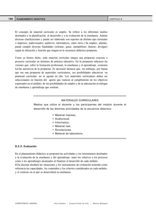 180    PLANEAMIENTO DIDÁCTICO                                                                        CAPITULO 8




      El concepto de material curricular es amplio. Se refiere a los diferentes medios
      destinados a la planificación, al desarrollo y a la evaluación de la enseñanza. Admite
      diversas clasificaciones y puede ser elaborado con soportes de distinto tipo (textuales
      o impresos; audiovisuales; auditivos; informáticos, entre otros.) Su empleo, además,
      puede cumplir diversas finalidades (orientar; guiar; ejemplificar; ilustrar; divulgar)
      según la ubicación y función que tengan en la secuencia didáctica propuesta.

      Como ya hemos dicho, todo material curricular integra una propuesta concreta o
      proyecto curricular en términos de práctica educativa. En la propuesta subyacen las
      visiones que, sobre la formación profesional, la enseñanza y el aprendizaje, sostienen
      los/las autores/as de la propuesta. Es necesario destacar que, sin embargo, por buena
      que sea una propuesta de materiales curriculares, sus posibilidades educativas -su
      potencial curricular- no se agotan en ella. Los materiales curriculares deben ser
      seleccionados en función del aporte que realicen al cumplimiento de los objetivos
      expresados en el módulo, de sus posibilidades de empleo y de su adecuación al enfoque
      de enseñanza y aprendizaje que sostiene.



                                                 MATERIALES CURRICULARES
                       Medios que utiliza el docente y los participantes del modulo durante el
                       desarrollo de las distintas actividades de la secuencia didactica:

                                           Material impreso.
                                           Audiovisual.
                                           Informatico.
                                           Material real.
                                           Simulaciones.
                                           Material de laboratorio.



      8.2.3. Evaluación

      En el planeamiento didáctico se proponen las actividades y los instrumentos destinados
      a la evaluación de la enseñanza y del aprendizaje, tanto los relativos a los procesos
      como a los aprendizajes alcanzados al finalizar el desarrollo de cada módulo.
      El/la docente diseñará las situaciones y los instrumentos de evaluación teniendo como
      referencia las capacidades, los contenidos y los criterios considerados en cada módulo,
      y el contexto en el que se desarrollará la enseñanza.




      COMPETENCIA LABORAL                 Ana Catalano | Susana Avolio de Cols |   Mónica Sladogna
 
