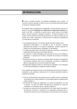 INTRODUCCION


Este  libro se propone presentar una propuesta metodológica para el diseño de
currículas formativas aplicadas al diseño de cursos de formación profesional basados
en normas de competencia laboral.

Su contenido refleja la experiencia de coordinación y asesoría llevada a cabo por las
autoras en el marco del Programa de Certificación de Competencias Laborales que,
desde el año 2001, se desarrolla en nuestro país en cuatro sectores de actividad:
gráfico; mecánico automotor; metalúrgico; pastelería. Su objetivo principal es el de
orientar a las/los docentes de formación profesional en los aspectos centrales que, de
acuerdo a esta visión y experiencia, es necesario tener en cuenta para la planificación
y el desarrollo de la formación:

  Las transformaciones que, en las últimas décadas, han hecho impacto en las
  calificaciones profesionales y la necesidad de que la formación contemple
  dimensiones que permitan a los sujetos de aprendizaje enfrentar situaciones de
  trabajo en las que predominan la variabilidad y la incertidumbre.
  La utilidad que poseen para el desarrollo de materiales curriculares, las normas de
  competencia laboral que rigen las actividades laborales.
  Los principios y criterios pedagógicos que potencian los procesos de enseñanza y
  aprendizaje y su aplicación en el diseño y desarrollo de currículas de formación
  profesional.
  El diseño de estructuras y materiales curriculares desde la perspectiva conceptual de
  una formación sustentada -para cada rol profesional- en normas de competencia
  laboral consensuadas por los actores del mundo del trabajo.
  El planeamiento didáctico basado en la formación de capacidades y en el tratamiento
  de situaciones problemáticas extraídas del mundo del trabajo.

En los capítulos que integran esta obra se encontrarán temas diversos que convergen y
profundizan en las particulares dimensiones de la formación profesional basada en
competencias laborales:

  Un breve recorrido histórico que permitirá conocer a grandes rasgos las modalidades
   de transmisión de los saberes productivos en las distintas etapas de organización del
   trabajo (Capítulo 1).
  El desarrollo del concepto de competencia y su contexto de surgimiento, en el que
   se incluyen los pasos del análisis funcional para la definición de normas de
   competencia y los elementos que las componen (Capítulo 2).
  Las pautas de orientación para la interpretación de las normas desde la perspectiva
   del desarrollo curricular, la inferencia de las capacidades profesionales que se
   movilizan en el ejercicio de un rol profesional y la caracterización de las situaciones
 