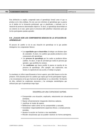 182    PLANEAMIENTO DIDÁCTICO                                                                         CAPITULO 8




      Esta definición es amplia; comprende tanto el aprendizaje formal como el que se
      produce en la vida cotidiana. En este caso nos referimos al aprendizaje que se genera
      en el ámbito de la formación profesional, que es planificado y realizado con la
      intención de promover determinados objetivos. Es decir, al aprendizaje desarrollado en
      un contexto en el cual, quien ejerce la docencia debe planificar situaciones para que
      los/las participantes puedan aprender.



      8.6. ¿CUALES SON LOS COMPONENTES BÁSICOS DE LA SITUACIÓN DE
      APRENDIZAJE?

      El proceso de cambio se da en una situación de aprendizaje en la que pueden
      distinguirse tres componentes básicos:

                          Las capacidades que se desarrollan al trabajar con distintos tipos
                          de contenidos. Es decir, los cambios que pueden producirse como
                          consecuencia del aprendizaje.
                          Los procesos de aprendizaje por los cuales se producen dichos
                          cambios. Es decir, el tipo de actividad que realiza la persona que
                          aprende y que posibilita los mismos.
                          Las condiciones que hacen posible la puesta en marcha de los
                          procesos de aprendizaje. (Por ejemplo: una explicación; una
                          lectura; la repetición de una acción; el trabajo en grupo).

      La enseñanza se refiere específicamente al tercer aspecto, pero debe basarse en los dos
      primeros. El/la docente prevé los cambios que espera que los/las participantes logren,
      y las circunstancias en las que el proceso de aprendizaje se va a desarrollar. En función
      de ellos, definirá las condiciones necesarias y las estrategias metodológicas que
      utilizará para que el aprendizaje tenga lugar.




                                          DESARROLLAR UNA CAPACIDAD SUPONE:

                          Comprender una situación, explicarla, relacionarla con situaciones
                          similares.
                          Operar eficientemente integrando distintos saberes.
                          Justificar el modo de operar.
                          Reflexionar sobre cómo se ha comprendido y actuado.
                          Considerar responsablemente aspectos éticos y consecuencias
                          sociales.
                          Ajustar la acción en funcion a los resultados.
                          Percibir situaciones que se pueden resolver en forma semejante.




      COMPETENCIA LABORAL                  Ana Catalano | Susana Avolio de Cols |   Mónica Sladogna
 