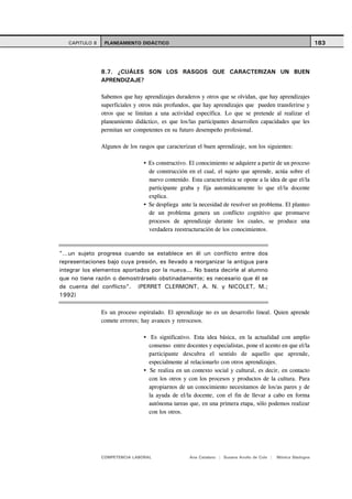 CAPITULO 8    PLANEAMIENTO DIDÁCTICO                                                                        183



                8.7. ¿CUÁLES SON LOS RASGOS QUE CARACTERIZAN UN BUEN
                APRENDIZAJE?

                Sabemos que hay aprendizajes duraderos y otros que se olvidan, que hay aprendizajes
                superficiales y otros más profundos, que hay aprendizajes que pueden transferirse y
                otros que se limitan a una actividad específica. Lo que se pretende al realizar el
                planeamiento didáctico, es que los/las participantes desarrollen capacidades que les
                permitan ser competentes en su futuro desempeño profesional.

                Algunos de los rasgos que caracterizan el buen aprendizaje, son los siguientes:

                                   Es constructivo. El conocimiento se adquiere a partir de un proceso
                                   de construcción en el cual, el sujeto que aprende, actúa sobre el
                                   nuevo contenido. Esta característica se opone a la idea de que el/la
                                   participante graba y fija automáticamente lo que el/la docente
                                   explica.
                                   Se despliega ante la necesidad de resolver un problema. El planteo
                                   de un problema genera un conflicto cognitivo que promueve
                                   procesos de aprendizaje durante los cuales, se produce una
                                   verdadera reestructuración de los conocimientos.



"…un sujeto progresa cuando se establece en él un conflicto entre dos
representaciones bajo cuya presión, es llevado a reorganizar la antigua para
integrar los elementos aportados por la nueva... No basta decirle al alumno
que no tiene razón o demostrárselo obstinadamente; es necesario que él se
de cuenta del conflicto". (PERRET CLERMONT, A. N. y NICOLET, M.;
1992)

                Es un proceso espiralado. El aprendizaje no es un desarrollo lineal. Quien aprende
                comete errores; hay avances y retrocesos.

                                    Es significativo. Esta idea básica, en la actualidad con amplio
                                   consenso entre docentes y especialistas, pone el acento en que el/la
                                   participante descubra el sentido de aquello que aprende,
                                   especialmente al relacionarlo con otros aprendizajes.
                                    Se realiza en un contexto social y cultural, es decir, en contacto
                                   con los otros y con los procesos y productos de la cultura. Para
                                   apropiarnos de un conocimiento necesitamos de los/as pares y de
                                   la ayuda de el/la docente, con el fin de llevar a cabo en forma
                                   autónoma tareas que, en una primera etapa, sólo podemos realizar
                                   con los otros.




                COMPETENCIA LABORAL                 Ana Catalano | Susana Avolio de Cols |   Mónica Sladogna
 