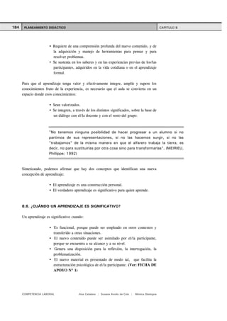 184    PLANEAMIENTO DIDÁCTICO                                                                        CAPITULO 8




                         Requiere de una comprensión profunda del nuevo contenido, y de
                         la adquisición y manejo de herramientas para pensar y para
                         resolver problemas.
                         Se sustenta en los saberes y en las experiencias previas de los/las
                         participantes, adquiridos en la vida cotidiana o en el aprendizaje
                         formal.

      Para que el aprendizaje tenga valor y efectivamente integre, amplíe y supere los
      conocimientos fruto de la experiencia, es necesario que el aula se convierta en un
      espacio donde esos conocimientos:

                         Sean valorizados.
                         Se integren, a través de los distintos significados, sobre la base de
                         un diálogo con el/la docente y con el resto del grupo.



                       "No tenemos ninguna posibilidad de hacer progresar a un alumno si no
                       partimos de sus representaciones, si no las hacemos surgir, si no las
                       "trabajamos" de la misma manera en que el alfarero trabaja la tierra, es
                       decir, no para sustituirlas por otra cosa sino para transformarlas". (MEIRIEU,
                       Phillippe; 1992)



      Sintetizando, podemos afirmar que hay dos conceptos que identifican una nueva
      concepción de aprendizaje:

                         El aprendizaje es una construcción personal.
                         El verdadero aprendizaje es significativo para quien aprende.



      8.8. ¿CUÁNDO UN APRENDIZAJE ES SIGNIFICATIVO?

      Un aprendizaje es significativo cuando:

                         Es funcional, porque puede ser empleado en otros contextos y
                         transferido a otras situaciones.
                         El nuevo contenido puede ser asimilado por el/la participante,
                         porque se encuentra a su alcance y a su nivel.
                          Genera una disposición para la reflexión, la interrogación, la
                         problematización.
                          El nuevo material es presentado de modo tal, que facilita la
                         estructuración psicológica de el/la participante. (Ver: FICHA DE
                         APOYO Nº 1)




      COMPETENCIA LABORAL                 Ana Catalano | Susana Avolio de Cols |   Mónica Sladogna
 