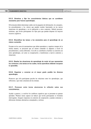 186    PLANEAMIENTO DIDÁCTICO                                                                        CAPITULO 8




      8.9.3. Sintetizar y fijar los conocimientos básicos que se consideren
      necesarios para futuros aprendizajes.

      El/la docente deberá determinar cuáles son los paquetes de información, los conceptos,
      los procedimientos y los valores que pueden resultar funcionales en las nuevas
      situaciones de aprendizaje o en la aplicación a otros contextos. Deberá procurar,
      asimismo, que los/las participantes los fijen para que puedan disponer de mayores
      recursos cognitivos.



      8.9.4. Diversificar las tareas y los escenarios para el aprendizaje de un
      mismo contenido.

      Excepto en los casos de automatismos que deben aprenderse y repetirse siempre de la
      misma manera, se procurará que un mismo contenido se adquiera a través de
      procedimientos y tareas diferentes. Con ello se contribuirá a facilitar su conexión con
      otros aprendizajes, así como su recuperación y transferencia a nuevos contextos y
      situaciones.



      8.9.5. Diseñar las situaciones de aprendizaje de modo tal que representen
      los contextos y las tareas en los cuales, los/as aprendices deberán recuperar
      lo aprendido.



      8.9.6. Organizar y conectar en el mayor grado posible los diversos
      aprendizajes.

      Promover que el/la participante perciba las relaciones entre los aprendizajes, que
      reflexione y que tome conciencia de las mismas.



      8.9.7. Promover entre los/as alumnos/as la reflexión sobre sus
      conocimientos.

      Ayudar a generar y a resolver los conflictos cognitivos que se presentan en quienes
      aprenden. Plantear tareas capaces de inducir que los/las participantes se formulen
      interrogantes, busquen respuestas en contextos de cooperación y puedan contrastar y
      diferenciar distintas alternativas conceptuales y teóricas.




      COMPETENCIA LABORAL                 Ana Catalano | Susana Avolio de Cols |   Mónica Sladogna
 