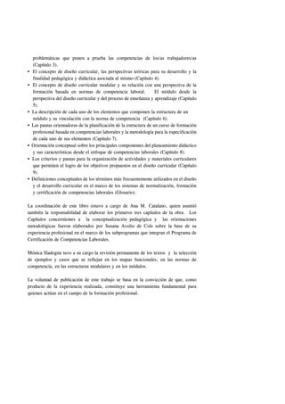 problemáticas que ponen a prueba las competencias de los/as trabajadores/as
 (Capítulo 3).
 El concepto de diseño curricular, las perspectivas teóricas para su desarrollo y la
 finalidad pedagógica y didáctica asociada al mismo (Capítulo 4).
 El concepto de diseño curricular modular y su relación con una perspectiva de la
 formación basada en normas de competencia laboral.               El módulo desde la
 perspectiva del diseño curricular y del proceso de enseñanza y aprendizaje (Capítulo
 5).
 La descripción de cada uno de los elementos que componen la estructura de un
 módulo y su vinculación con la norma de competencia (Capítulo 6).
 Las pautas orientadoras de la planificación de la estructura de un curso de formación
 profesional basada en competencias laborales y la metodología para la especificación
 de cada uno de sus elementos (Capítulo 7).
 Orientación conceptual sobre los principales componentes del planeamiento didáctico
 y sus características desde el enfoque de competencias laborales (Capítulo 8).
 Los criterios y pautas para la organización de actividades y materiales curriculares
 que permiten el logro de los objetivos propuestos en el diseño curricular (Capítulo
 9).
 Definiciones conceptuales de los términos más frecuentemente utilizados en el diseño
 y el desarrollo curricular en el marco de los sistemas de normalización, formación
 y certificación de competencias laborales (Glosario).

La coordinación de este libro estuvo a cargo de Ana M. Catalano, quien asumió
también la responsabilidad de elaborar los primeros tres capítulos de la obra. Los
Capítulos concernientes a la conceptualización pedagógica y las orientaciones
metodológicas fueron elaborados por Susana Avolio de Cols sobre la base de su
experiencia profesional en el marco de los subprogramas que integran el Programa de
Certificación de Competencias Laborales.

Mónica Sladogna tuvo a su cargo la revisión permanente de los textos y la selección
de ejemplos y casos que se reflejan en los mapas funcionales, en las normas de
competencia, en las estructuras modulares y en los módulos.

La voluntad de publicación de este trabajo se basa en la convicción de que, como
producto de la experiencia realizada, constituye una herramienta fundamental para
quienes actúan en el campo de la formación profesional.
 