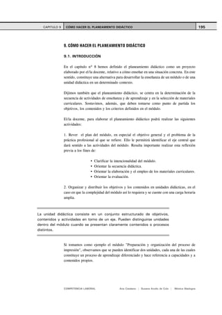 CAPITULO 9    CÓMO HACER EL PLANEAMIENTO DIDÁCTICO                                                           195




                9. CÓMO HACER EL PLANEAMIENTO DIDÁCTICO

                9.1. INTRODUCCIÓN

                En el capítulo nº 8 hemos definido el planeamiento didáctico como un proyecto
                elaborado por el/la docente, relativo a cómo enseñar en una situación concreta. En este
                sentido, constituye una alternativa para desarrollar la enseñanza de un módulo o de una
                unidad didáctica en un determinado contexto.

                Dijimos también que el planeamiento didáctico, se centra en la determinación de la
                secuencia de actividades de enseñanza y de aprendizaje y en la selección de materiales
                curriculares. Sostuvimos, además, que deben tomarse como punto de partida los
                objetivos, los contenidos y los criterios definidos en el módulo.

                El/la docente, para elaborar el planeamiento didáctico podrá realizar las siguientes
                actividades:

                1. Rever el plan del módulo, en especial el objetivo general y el problema de la
                práctica profesional al que se refiere. Ello le permitirá identificar el eje central que
                dará sentido a las actividades del módulo. Resulta importante realizar esta reflexión
                previa a los fines de:

                                    Clarificar la intencionalidad del módulo.
                                    Orientar la secuencia didáctica.
                                    Orientar la elaboración y el empleo de los materiales curriculares.
                                    Orientar la evaluación.

                2. Organizar y distribuir los objetivos y los contenidos en unidades didácticas, en el
                caso en que la complejidad del módulo así lo requiera y se cuente con una carga horaria
                amplia.



La unidad didáctica consiste en un conjunto estructurado de objetivos,
contenidos y actividades en torno de un eje. Pueden distinguirse unidades
dentro del módulo cuando se presentan claramente contenidos o procesos
distintos.


                Si tomamos como ejemplo el módulo "Preparación y organización del proceso de
                impresión", observamos que se pueden identificar dos unidades, cada una de las cuales
                constituye un proceso de aprendizaje diferenciado y hace referencia a capacidades y a
                contenidos propios.




                COMPETENCIA LABORAL                  Ana Catalano | Susana Avolio de Cols |   Mónica Sladogna
 