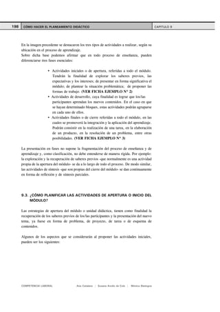 198    CÓMO HACER EL PLANEAMIENTO DIDÁCTICO                                                           CAPITULO 9




      En la imagen precedente se destacaron los tres tipos de actividades a realizar, según su
      ubicación en el proceso de aprendizaje.
      Sobre dicha base podemos afirmar que en todo proceso de enseñanza, pueden
      diferenciarse tres fases esenciales:

                          Actividades iniciales o de apertura, referidas a todo el módulo.
                          Tendrán la finalidad de explorar los saberes previos, las
                          expectativas y los intereses; de presentar en forma significativa el
                          módulo; de plantear la situación problemática; de proponer las
                          formas de trabajo. (VER FICHA EJEMPLO Nº 2)
                          Actividades de desarrollo, cuya finalidad es lograr que los/las
                          participantes aprendan los nuevos contenidos. En el caso en que
                          se hayan determinado bloques, estas actividades podrán agruparse
                          en cada uno de ellos.
                          Actividades finales o de cierre referidas a todo el módulo, en las
                          cuales se promoverá la integración y la aplicación del aprendizaje.
                          Podrán consistir en la realización de una tarea, en la elaboración
                          de un producto, en la resolución de un problema, entre otras
                          posibilidades. (VER FICHA EJEMPLO Nº 3)

      La presentación en fases no supone la fragmentación del proceso de enseñanza y de
      aprendizaje y, como clasificación, no debe entenderse de manera rígida. Por ejemplo:
      la exploración y la recuperación de saberes previos -que normalmente es una actividad
      propia de la apertura del módulo- se da a lo largo de todo el proceso. De modo similar,
      las actividades de síntesis -que son propias del cierre del módulo- se dan continuamente
      en forma de reflexión y de síntesis parciales.




      9.3. ¿CÓMO PLANIFICAR LAS ACTIVIDADES DE APERTURA O INICIO DEL
           MÓDULO?

      Las estrategias de apertura del módulo o unidad didáctica, tienen como finalidad la
      recuperación de los saberes previos de los/las participantes y la presentación del nuevo
      tema, ya fuese en forma de problema, de proyecto, de tarea o de esquema de
      contenidos.

      Algunos de los aspectos que se considerarán al proponer las actividades iniciales,
      pueden ser los siguientes:




      COMPETENCIA LABORAL                  Ana Catalano | Susana Avolio de Cols |   Mónica Sladogna
 