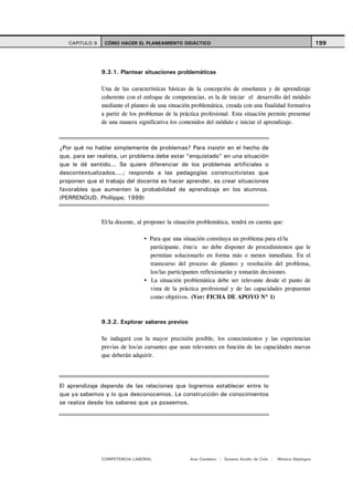 CAPITULO 9    CÓMO HACER EL PLANEAMIENTO DIDÁCTICO                                                          199



                9.3.1. Plantear situaciones problemáticas

                Una de las características básicas de la concepción de enseñanza y de aprendizaje
                coherente con el enfoque de competencias, es la de iniciar el desarrollo del módulo
                mediante el planteo de una situación problemática, creada con una finalidad formativa
                a partir de los problemas de la práctica profesional. Esta situación permite presentar
                de una manera significativa los contenidos del módulo e iniciar el aprendizaje.



¿Por qué no hablar simplemente de problemas? Para insistir en el hecho de
que, para ser realista, un problema debe estar "enquistado" en una situación
que le dé sentido... Se quiere diferenciar de los problemas artificiales o
descontextualizados....; responde a las pedagogías constructivistas que
proponen que el trabajo del docente es hacer aprender, es crear situaciones
favorables que aumenten la probabilidad de aprendizaje en los alumnos.
(PERRENOUD, Phillippe; 1999)



                El/la docente, al proponer la situación problemática, tendrá en cuenta que:

                                   Para que una situación constituya un problema para el/la
                                   participante, éste/a no debe disponer de procedimientos que le
                                   permitan solucionarlo en forma más o menos inmediata. En el
                                   transcurso del proceso de planteo y resolución del problema,
                                   los/las participantes reflexionarán y tomarán decisiones.
                                   La situación problemática debe ser relevante desde el punto de
                                   vista de la práctica profesional y de las capacidades propuestas
                                   como objetivos. (Ver: FICHA DE APOYO Nº 1)



                9.3.2. Explorar saberes previos

                Se indagará con la mayor precisión posible, los conocimientos y las experiencias
                previas de los/as cursantes que sean relevantes en función de las capacidades nuevas
                que deberán adquirir.




El aprendizaje depende de las relaciones que logremos establecer entre lo
que ya sabemos y lo que desconocemos. La construcción de conocimientos
se realiza desde los saberes que ya poseemos.




                COMPETENCIA LABORAL                 Ana Catalano | Susana Avolio de Cols |   Mónica Sladogna
 