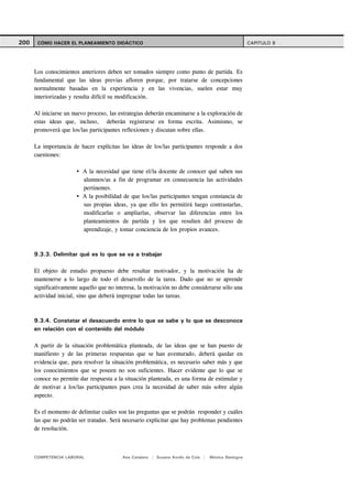 200    CÓMO HACER EL PLANEAMIENTO DIDÁCTICO                                                          CAPITULO 9




      Los conocimientos anteriores deben ser tomados siempre como punto de partida. Es
      fundamental que las ideas previas afloren porque, por tratarse de concepciones
      normalmente basadas en la experiencia y en las vivencias, suelen estar muy
      interiorizadas y resulta difícil su modificación.

      Al iniciarse un nuevo proceso, las estrategias deberán encaminarse a la exploración de
      estas ideas que, incluso, deberán registrarse en forma escrita. Asimismo, se
      promoverá que los/las participantes reflexionen y discutan sobre ellas.

      La importancia de hacer explícitas las ideas de los/las participantes responde a dos
      cuestiones:

                          A la necesidad que tiene el/la docente de conocer qué saben sus
                          alumnos/as a fin de programar en consecuencia las actividades
                          pertinentes.
                          A la posibilidad de que los/las participantes tengan constancia de
                          sus propias ideas, ya que ello les permitirá luego contrastarlas,
                          modificarlas o ampliarlas, observar las diferencias entre los
                          planteamientos de partida y los que resulten del proceso de
                          aprendizaje, y tomar conciencia de los propios avances.



      9.3.3. Delimitar qué es lo que se va a trabajar

      El objeto de estudio propuesto debe resultar motivador, y la motivación ha de
      mantenerse a lo largo de todo el desarrollo de la tarea. Dado que no se aprende
      significativamente aquello que no interesa, la motivación no debe considerarse sólo una
      actividad inicial, sino que deberá impregnar todas las tareas.



      9.3.4. Constatar el desacuerdo entre lo que se sabe y lo que se desconoce
      en relación con el contenido del módulo

      A partir de la situación problemática planteada, de las ideas que se han puesto de
      manifiesto y de las primeras respuestas que se han aventurado, deberá quedar en
      evidencia que, para resolver la situación problemática, es necesario saber más y que
      los conocimientos que se poseen no son suficientes. Hacer evidente que lo que se
      conoce no permite dar respuesta a la situación planteada, es una forma de estimular y
      de motivar a los/las participantes pues crea la necesidad de saber más sobre algún
      aspecto.

      Es el momento de delimitar cuáles son las preguntas que se podrán responder y cuáles
      las que no podrán ser tratadas. Será necesario explicitar que hay problemas pendientes
      de resolución.



      COMPETENCIA LABORAL                 Ana Catalano | Susana Avolio de Cols |   Mónica Sladogna
 