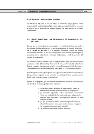 CAPITULO 9    CÓMO HACER EL PLANEAMIENTO DIDÁCTICO                                                           201



             9.3.5. Presentar y elaborar el plan de trabajo

             La elaboración del guión o plan de trabajo es importante porque permite tomar
             conciencia de la realización de cualquier tarea; requiere sistematizar el proceso que va
             a seguirse para el desarrollo del módulo, aunque este plan necesite ser revisado
             continuamente.




             9.4. ¿CÓMO PLANIFICAR LAS ACTIVIDADES DE DESARROLLO DEL
                  MÓDULO?

             En esta fase se emplearán diversas estrategias y se realizarán distintas actividades,
             determinadas fundamentalmente por el tipo de capacidad que se pretende desarrollar.
             En la FICHA DE APOYO Nº 2 se presentan estrategias variadas que pueden
             utilizarse en el desarrollo de esta fase de la enseñanza, pues resultan adecuadas para el
             aprendizaje de un saber hacer profesional fundamentado y reflexivo, propio del
             enfoque de competencias

             Las distintas actividades tenderán a que los/las participantes sepan qué están realizando
             y cuál es el sentido del aprendizaje. Esta forma de proceder favorecerá la reflexión, la
             duda, la búsqueda, el avance a partir de los errores, la contrastación y la discusión, y
             cumplirá además un papel de fundamental importancia en el aprendizaje autónomo.

             Se ha de lograr que los/as participantes sean capaces de ofrecer explicaciones verbales
             del razonamiento implícito en una actuación. La verbalización tiene gran importancia
             debido a que ayuda a organizar el pensamiento.

             Algunas de las preguntas que el/la docente se formulará al planificar el desarrollo de
             esta fase de la enseñanza, podrán ser las siguientes:

                                 Los/las participantes, a lo largo de las actividades ¿tienen la
                                 oportunidad de verificar o de cuestionarse su comprensión?
                                 ¿Se analizan los argumentos o sólo se presentan las conclusiones?
                                 ¿Cómo son conducidos los/las participantes para seleccionar los
                                 conceptos más importantes, para establecer relaciones y para
                                 organizar sus ideas?
                                 ¿En qué circunstancias los/las participantes pueden evaluar la
                                 calidad relativa de sus ideas, compararlas con otras y elegirlas?
                                 ¿Se estimula la reflexión sobre la práctica?
                                 ¿Se promueve la verbalización de la actuación?




             COMPETENCIA LABORAL                  Ana Catalano | Susana Avolio de Cols |   Mónica Sladogna
 