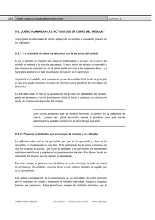 202    CÓMO HACER EL PLANEAMIENTO DIDÁCTICO                                                          CAPITULO 9




      9.5. ¿CÓMO PLANIFICAR LAS ACTIVIDADES DE CIERRE DEL MÓDULO?

      Al proponer las actividades de cierre, algunos de los aspectos a considerar pueden ser
      los siguientes:



      9.5.1. La actividad de cierre se relaciona con la de inicio del módulo

      Si en la apertura se presentó una situación problemática o un caso, en el cierre del
      módulo se arribará a la solución encontrada. Si en el inicio del módulo se respondió a
      una encuesta de expectativas, en el cierre puede volverse a las respuestas dadas, ya
      fuese para ampliarlas o para modificarlas en función de lo aprendido.

      Al planificar el módulo, será conveniente prever la actividad final desde un principio
      ya que ésta puede constituir un punto de referencia para planificar las actividades de
      desarrollo.

      La actividad final, si bien es la culminación del proceso de aprendizaje del módulo,
      puede ser propuesta a los/las participantes desde el inicio y comenzar su elaboración
      desde el comienzo del desarrollo del módulo.



                       Una buena pregunta que es posible formular al pensar en la actividad de
                       cierre, puede ser: ¿Qué situación vamos a plantear para que los/las
                       participantes puedan evidenciar el aprendizaje logrado?



      9.5.2. Proponer actividades que promuevan la síntesis y la reflexión

      La reflexión sobre qué se ha aprendido, por qué se ha aprendido y cómo se ha
      aprendido, es fundamental en esta fase. El/la participante ha de tomar conciencia de
      cuál fue su punto de partida, qué cosas ha aprendido y en qué medida los aprendizajes
      realizados modificaron y ampliaron los planteamientos iniciales. Por último, ha de ser
      consciente del proceso que ha seguido su aprendizaje.

      Esta fase, aunque se presenta como la última, se repite a lo largo de todo el proceso
      de aprendizaje. No obstante, conviene llevar a cabo síntesis parciales de aquello que
      se va aprendiendo.

      Una última consideración: en la planificación de las actividades de cierre conviene
      prever momentos de trabajo y momentos de reflexión individual. Aunque la dinámica
      habitual sea interactiva, deben planificarse tiempos de reflexión individual que le




      COMPETENCIA LABORAL                 Ana Catalano | Susana Avolio de Cols |   Mónica Sladogna
 