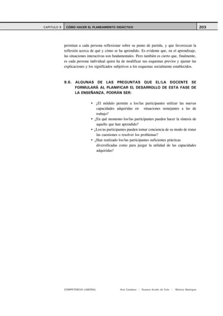 CAPITULO 9    CÓMO HACER EL PLANEAMIENTO DIDÁCTICO                                                          203



             permitan a cada persona reflexionar sobre su punto de partida, y que favorezcan la
             reflexión acerca de qué y cómo se ha aprendido. Es evidente que, en el aprendizaje,
             las situaciones interactivas son fundamentales. Pero también es cierto que, finalmente,
             es cada persona individual quien ha de modificar sus esquemas previos y ajustar las
             explicaciones y los significados subjetivos a los esquemas socialmente establecidos.



             9.6. ALGUNAS DE LAS PREGUNTAS QUE EL/LA DOCENTE SE
                  FORMULARÁ AL PLANIFICAR EL DESARROLLO DE ESTA FASE DE
                  LA ENSEÑANZA, PODRÁN SER:

                                 ¿El módulo permite a los/las participantes utilizar las nuevas
                                 capacidades adquiridas en situaciones semejantes a las de
                                 trabajo?
                                ¿En qué momento los/las participantes pueden hacer la síntesis de
                                 aquello que han aprendido?
                                ¿Los/as participantes pueden tomar conciencia de su modo de tratar
                                 las cuestiones o resolver los problemas?
                                ¿Han realizado los/las participantes suficientes prácticas
                                 diversificadas como para juzgar la utilidad de las capacidades
                                 adquiridas?




             COMPETENCIA LABORAL                 Ana Catalano | Susana Avolio de Cols |   Mónica Sladogna
 