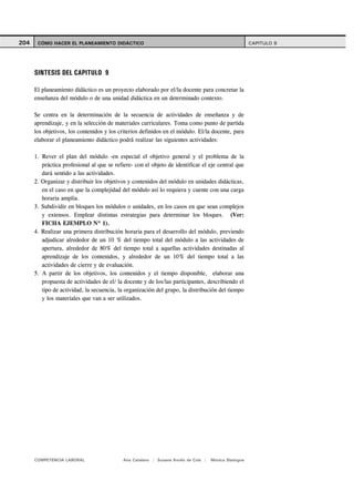 204    CÓMO HACER EL PLANEAMIENTO DIDÁCTICO                                                            CAPITULO 9




      SINTESIS DEL CAPITULO 9

      El planeamiento didáctico es un proyecto elaborado por el/la docente para concretar la
      enseñanza del módulo o de una unidad didáctica en un determinado contexto.

      Se centra en la determinación de la secuencia de actividades de enseñanza y de
      aprendizaje, y en la selección de materiales curriculares. Toma como punto de partida
      los objetivos, los contenidos y los criterios definidos en el módulo. El/la docente, para
      elaborar el planeamiento didáctico podrá realizar las siguientes actividades:

      1. Rever el plan del módulo -en especial el objetivo general y el problema de la
         práctica profesional al que se refiere- con el objeto de identificar el eje central que
         dará sentido a las actividades.
      2. Organizar y distribuir los objetivos y contenidos del módulo en unidades didácticas,
         en el caso en que la complejidad del módulo así lo requiera y cuente con una carga
         horaria amplia.
      3. Subdividir en bloques los módulos o unidades, en los casos en que sean complejos
         y extensos. Emplear distintas estrategias para determinar los bloques. (Ver:
         FICHA EJEMPLO Nº 1).
      4. Realizar una primera distribución horaria para el desarrollo del módulo, previendo
         adjudicar alrededor de un 10 % del tiempo total del módulo a las actividades de
         apertura, alrededor de 80% del tiempo total a aquellas actividades destinadas al
         aprendizaje de los contenidos, y alrededor de un 10% del tiempo total a las
         actividades de cierre y de evaluación.
      5. A partir de los objetivos, los contenidos y el tiempo disponible, elaborar una
         propuesta de actividades de el/ la docente y de los/las participantes, describiendo el
         tipo de actividad, la secuencia, la organización del grupo, la distribución del tiempo
         y los materiales que van a ser utilizados.




      COMPETENCIA LABORAL                   Ana Catalano | Susana Avolio de Cols |   Mónica Sladogna
 