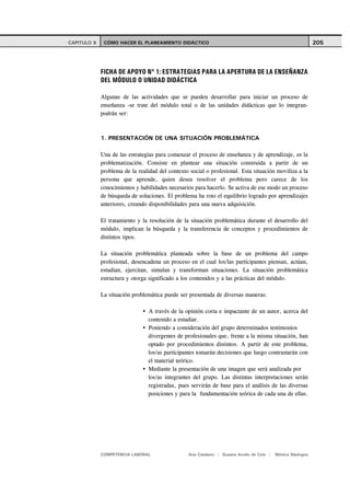 CAPITULO 9    CÓMO HACER EL PLANEAMIENTO DIDÁCTICO                                                          205




             FICHA DE APOYO Nº 1: ESTRATEGIAS PARA LA APERTURA DE LA ENSEÑANZA
             DEL MÓDULO O UNIDAD DIDÁCTICA

             Algunas de las actividades que se pueden desarrollar para iniciar un proceso de
             enseñanza -se trate del módulo total o de las unidades didácticas que lo integran-
             podrán ser:



             1. PRESENTACIÓN DE UNA SITUACIÓN PROBLEMÁTICA

             Una de las estrategias para comenzar el proceso de enseñanza y de aprendizaje, es la
             problematización. Consiste en plantear una situación construida a partir de un
             problema de la realidad del contexto social o profesional. Esta situación moviliza a la
             persona que aprende, quien desea resolver el problema pero carece de los
             conocimientos y habilidades necesarios para hacerlo. Se activa de ese modo un proceso
             de búsqueda de soluciones. El problema ha roto el equilibrio logrado por aprendizajes
             anteriores, creando disponibilidades para una nueva adquisición.

             El tratamiento y la resolución de la situación problemática durante el desarrollo del
             módulo, implican la búsqueda y la transferencia de conceptos y procedimientos de
             distintos tipos.

             La situación problemática planteada sobre la base de un problema del campo
             profesional, desencadena un proceso en el cual los/las participantes piensan, actúan,
             estudian, ejercitan, simulan y transforman situaciones. La situación problemática
             estructura y otorga significado a los contenidos y a las prácticas del módulo.

             La situación problemática puede ser presentada de diversas maneras:

                                 A través de la opinión corta e impactante de un autor, acerca del
                                 contenido a estudiar.
                                 Poniendo a consideración del grupo determinados testimonios
                                 divergentes de profesionales que, frente a la misma situación, han
                                 optado por procedimientos distintos. A partir de este problema,
                                 los/as participantes tomarán decisiones que luego contrastarán con
                                 el material teórico.
                                 Mediante la presentación de una imagen que será analizada por
                                 los/as integrantes del grupo. Las distintas interpretaciones serán
                                 registradas, pues servirán de base para el análisis de las diversas
                                 posiciones y para la fundamentación teórica de cada una de ellas.




             COMPETENCIA LABORAL                 Ana Catalano | Susana Avolio de Cols |   Mónica Sladogna
 