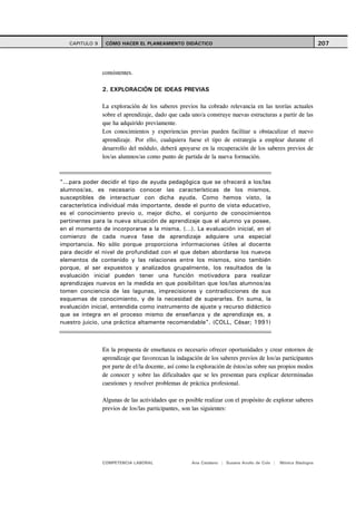 CAPITULO 9    CÓMO HACER EL PLANEAMIENTO DIDÁCTICO                                                          207



                consistentes.

                2. EXPLORACIÓN DE IDEAS PREVIAS

                La exploración de los saberes previos ha cobrado relevancia en las teorías actuales
                sobre el aprendizaje, dado que cada uno/a construye nuevas estructuras a partir de las
                que ha adquirido previamente.
                Los conocimientos y experiencias previas pueden facilitar u obstaculizar el nuevo
                aprendizaje. Por ello, cualquiera fuese el tipo de estrategia a emplear durante el
                desarrollo del módulo, deberá apoyarse en la recuperación de los saberes previos de
                los/as alumnos/as como punto de partida de la nueva formación.



"...para poder decidir el tipo de ayuda pedagógica que se ofrecerá a los/las
alumnos/as, es necesario conocer las características de los mismos,
susceptibles de interactuar con dicha ayuda. Como hemos visto, la
característica individual más importante, desde el punto de vista educativo,
es el conocimiento previo o, mejor dicho, el conjunto de conocimientos
pertinentes para la nueva situación de aprendizaje que el alumno ya posee,
en el momento de incorporarse a la misma. (…). La evaluación inicial, en el
comienzo de cada nueva fase de aprendizaje adquiere una especial
importancia. No sólo porque proporciona informaciones útiles al docente
para decidir el nivel de profundidad con el que deben abordarse los nuevos
elementos de contenido y las relaciones entre los mismos, sino también
porque, al ser expuestos y analizados grupalmente, los resultados de la
evaluación inicial pueden tener una función motivadora para realizar
aprendizajes nuevos en la medida en que posibilitan que los/las alumnos/as
tomen conciencia de las lagunas, imprecisiones y contradicciones de sus
esquemas de conocimiento, y de la necesidad de superarlas. En suma, la
evaluación inicial, entendida como instrumento de ajuste y recurso didáctico
que se integra en el proceso mismo de enseñanza y de aprendizaje es, a
nuestro juicio, una práctica altamente recomendable". (COLL, César; 1991)



                En la propuesta de enseñanza es necesario ofrecer oportunidades y crear entornos de
                aprendizaje que favorezcan la indagación de los saberes previos de los/as participantes
                por parte de el/la docente, así como la exploración de éstos/as sobre sus propios modos
                de conocer y sobre las dificultades que se les presentan para explicar determinadas
                cuestiones y resolver problemas de práctica profesional.

                Algunas de las actividades que es posible realizar con el propósito de explorar saberes
                previos de los/las participantes, son las siguientes:




                COMPETENCIA LABORAL                 Ana Catalano | Susana Avolio de Cols |   Mónica Sladogna
 