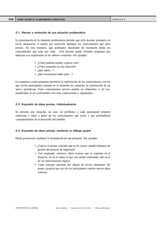 208    CÓMO HACER EL PLANEAMIENTO DIDÁCTICO                                                          CAPITULO 9




      2.1. Planteo y resolución de una situación problemática

      La presentación de la situación problemática permite que el/la docente promueva en
      los/as alumnos/as el interés por resolverla mediante los conocimientos que ellos
      poseen. En esta instancia, que podríamos denominar de resolución desde los
      conocimientos que cada uno tiene, el/la docente puede formular preguntas que
      induzcan a la exploración en los saberes existentes. Por ejemplo:

                         ¿Cómo podrían ustedes explicar esto?
                         ¿Cómo actuarían en esta situación?
                         ¿Qué saben...?
                         ¿Qué necesitarían saber para...?

      La respuesta a estas preguntas permitirá la explicitación de los conocimientos con los
      que los/las participantes cuentan en el momento de comenzar la construcción de un
      nuevo aprendizaje. Estos conocimientos previos podrán ser afianzados o, tal vez,
      modificados al ser confrontados con otras explicaciones y argumentos.



      2.2. Expresión de ideas previas, individualmente

      Se presenta una situación, un caso, un problema, y cada participante propone
      soluciones e ideas a partir de los conocimientos que posee y que profundizará
      conceptualmente en el desarrollo del módulo.



      2.3. Expresión de ideas previas, mediante un diálogo grupal

      Puede promoverse mediante la formulación de una pregunta. Por ejemplo:

                         ¿Cuál es el primer concepto que se les ocurre cuando hablamos de
                          gestión del proceso de impresión?
                          Van surgiendo, entonces, ideas conexas que se registran en el
                          pizarrón, no en el orden en que van siendo expresadas sino en el
                          de sus interrelaciones lógicas.
                          Cada concepto aportado por alguno de los/las integrantes del
                          grupo, propicia que otro de los participantes exprese nuevas ideas
                          conexas.




      COMPETENCIA LABORAL                 Ana Catalano | Susana Avolio de Cols |   Mónica Sladogna
 