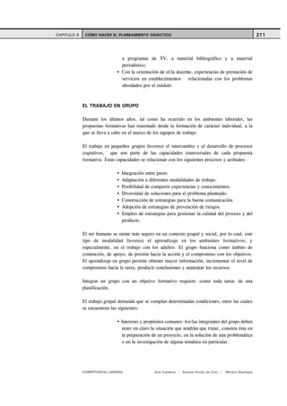 CAPITULO 9    CÓMO HACER EL PLANEAMIENTO DIDÁCTICO                                                          211



                                a programas de TV, a material bibliográfico y a material
                                periodístico.
                                Con la orientación de el/la docente, experiencias de prestación de
                                servicios en establecimientos    relacionadas con los problemas
                                abordados por el módulo



             EL TRABAJO EN GRUPO

             Durante los últimos años, tal como ha ocurrido en los ambientes laborales, las
             propuestas formativas han transitado desde la formación de carácter individual, a la
             que se lleva a cabo en el marco de los equipos de trabajo

             El trabajo en pequeños grupos favorece el intercambio y el desarrollo de procesos
             cognitivos, que son parte de las capacidades transversales de cada propuesta
             formativa. Estas capacidades se relacionan con los siguientes procesos y actitudes:

                                Integración entre pares.
                                Adaptación a diferentes modalidades de trabajo.
                                Posibilidad de compartir experiencias y conocimientos.
                                Diversidad de soluciones para el problema planteado.
                                Construcción de estrategias para la buena comunicación.
                                Adopción de estrategias de prevención de riesgos.
                                Empleo de estrategias para gestionar la calidad del proceso y del
                                producto.

             El ser humano se siente más seguro en un contexto grupal y social, por lo cual, este
             tipo de modalidad favorece el aprendizaje en los ambientes formativos, y
             especialmente, en el trabajo con los adultos. El grupo funciona como ámbito de
             contención, de apoyo, de presión hacia la acción y el compromiso con los objetivos.
             El aprendizaje en grupo permite obtener mayor información, incrementar el nivel de
             compromiso hacia la tarea, producir conclusiones y aumentar los recursos.

             Integrar un grupo con un objetivo formativo requiere -como toda tarea- de una
             planificación.

             El trabajo grupal demanda que se cumplan determinadas condiciones, entre las cuales
             se encuentran las siguientes:

                                Intereses y propósitos comunes: los/las integrantes del grupo deben
                                tener en claro la situación que tendrán que tratar, consista ésta en
                                la preparación de un proyecto, en la solución de una problemática
                                o en la investigación de alguna temática en particular.




             COMPETENCIA LABORAL                 Ana Catalano | Susana Avolio de Cols |   Mónica Sladogna
 