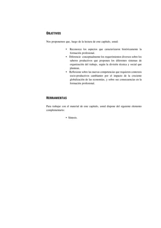 OBJETIVOS

Nos proponemos que, luego de la lectura de este capítulo, usted:

                    Reconozca los aspectos que caracterizaron históricamente la
                    formación profesional.
                    Diferencie conceptualmente los requerimientos diversos sobre los
                    saberes productivos que proponen los diferentes sistemas de
                    organización del trabajo, según la división técnica y social que
                    plantean.
                    Reflexione sobre las nuevas competencias que requieren contextos
                    socio-productivos cambiantes por el impacto de la creciente
                    globalización de las economías, y sobre sus consecuencias en la
                    formación profesional.




HERRAMIENTAS

Para trabajar con el material de este capítulo, usted dispone del siguiente elemento
complementario:

                   Síntesis.
 